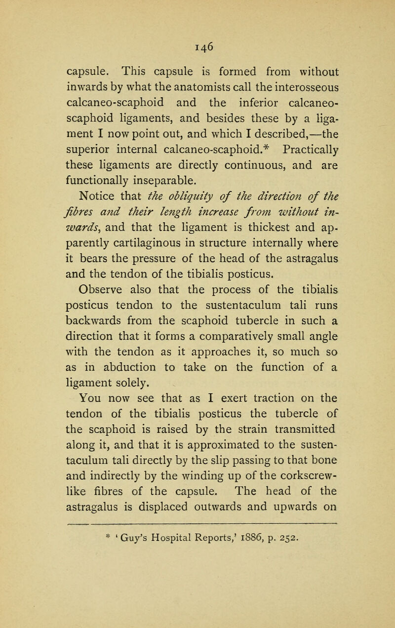 capsule. This capsule is formed from without inwards by what the anatomists call the interosseous calcaneo-scaphoid and the inferior calcaneo- scaphoid ligaments, and besides these by a liga- ment I now point out, and which I described,—the superior internal calcaneo-scaphoid.* Practically these ligaments are directly continuous, and are functionally inseparable. Notice that the obliquity of the direction of the fibres and their length increase from without in- wards^ and that the ligament is thickest and ap- parently cartilaginous in structure internally where it bears the pressure of the head of the astragalus and the tendon of the tibialis posticus. Observe also that the process of the tibialis posticus tendon to the sustentaculum tali runs backwards from the scaphoid tubercle in such a direction that it forms a comparatively small angle with the tendon as it approaches it, so much so as in abduction to take on the function of a ligament solely. You now see that as I exert traction on the tendon of the tibialis posticus the tubercle of the scaphoid is raised by the strain transmitted along it, and that it is approximated to the susten- taculum tali directly by the slip passing to that bone and indirectly by the winding up of the corkscrew- like fibres of the capsule. The head of the astragalus is displaced outv/ards and upwards on * ' Guy's Hospital Reports,' 1886, p. 252.