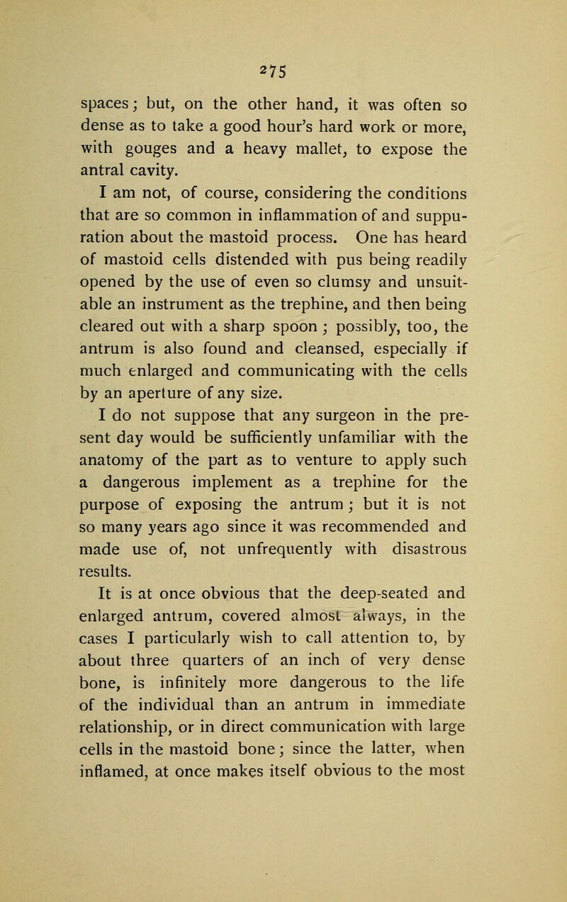 spaces; but, on the other hand, it was often so dense as to take a good hour's hard work or more, with gouges and a heavy mallet, to expose the antral cavity. I am not, of course, considering the conditions that are so common in inflammation of and suppu- ration about the mastoid process. One has heard of mastoid cells distended with pus being readily opened by the use of even so clumsy and unsuit- able an instrument as the trephine, and then being cleared out with a sharp spoon; possibly, too, the antrum is also found and cleansed, especially if much enlarged and communicating with the cells by an aperture of any size. I do not suppose that any surgeon in the pre- sent day would be sufficiently unfamihar with the anatomy of the part as to venture to apply such a dangerous implement as a trephine for the purpose of exposing the antrum ; but it is not so many years ago since it was recommended and made use of, not unfrequently with disastrous results. It is at once obvious that the deep-seated and enlarged antrum, covered almost always, in the cases I particularly wish to call attention to, by about three quarters of an inch of very dense bone, is infinitely more dangerous to the life of the individual than an antrum in immediate relationship, or in direct communication with large cells in the mastoid bone; since the latter, when inflamed, at once makes itself obvious to the most
