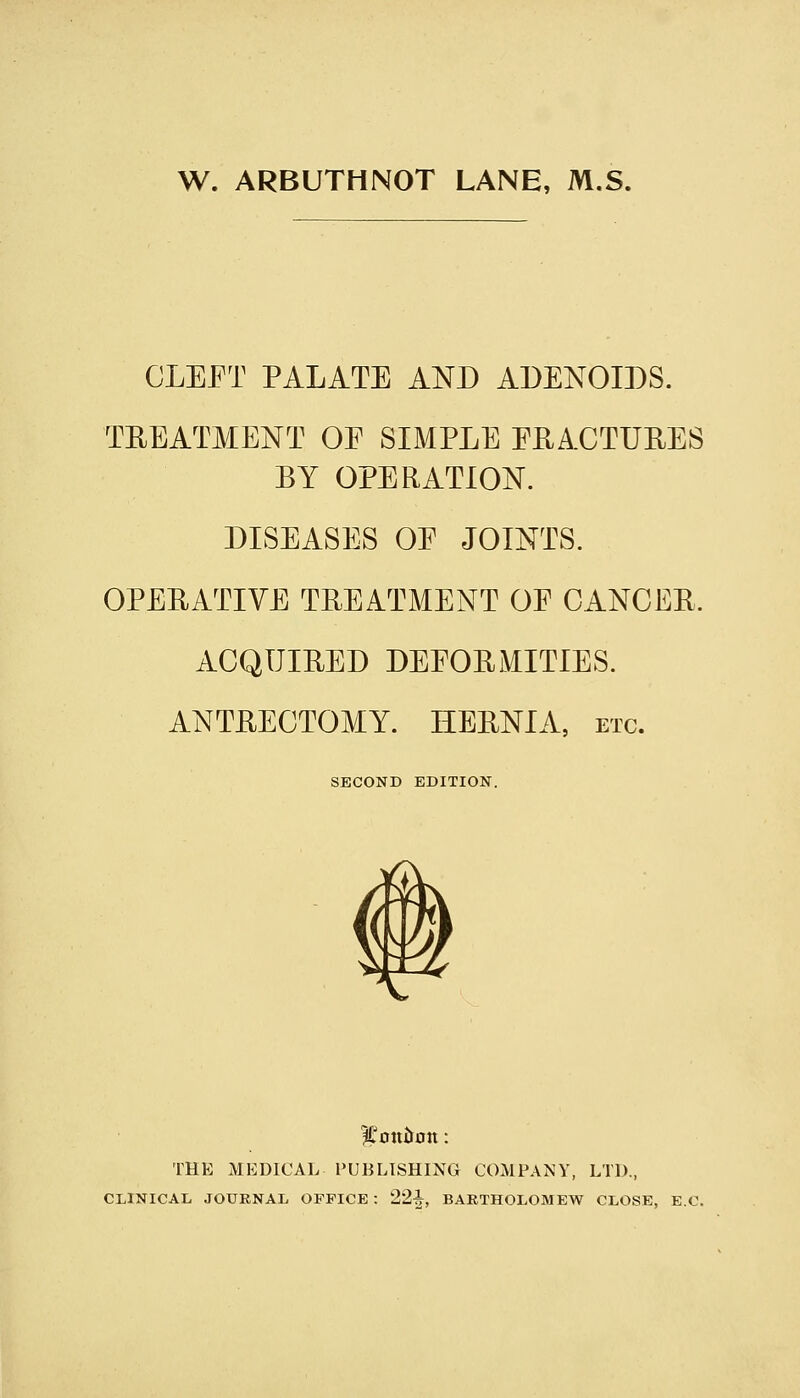 W. ARBUTHNOT LANE, M.S. CLEET PALATE AND ADENOIDS. TREATMENT OE SIMPLE EEACTUEES BY OPERATION. DISEASES OE JOINTS. OPERATIVE TREATMENT OE CANCER. ACQUIRED DEEORMITIES. ANTRECTOMY. HERNIA, etc. SECOND EDITION. THE MEDICAL PUBLISHING COMPANY, LTD., CLINICAL JOURNAL OFFICE : 22i, BARTHOLOMEW CLOSE, E.C.