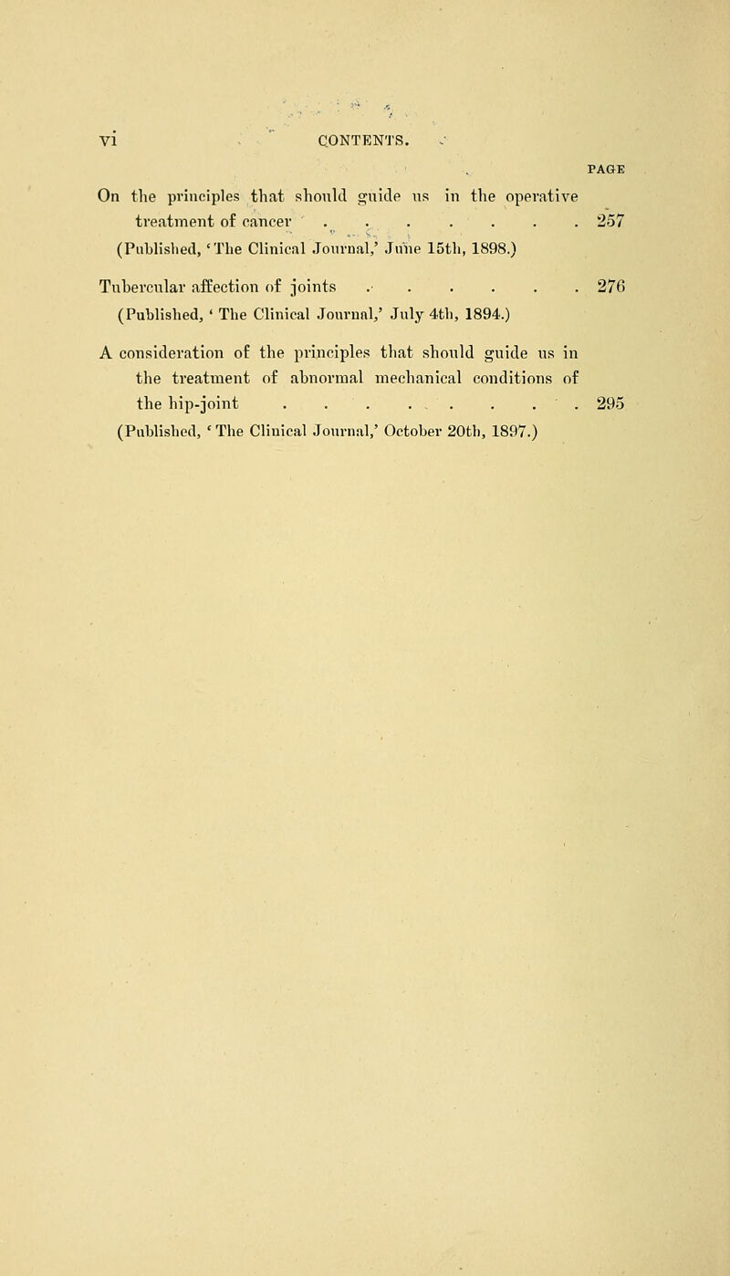 VI CONTENTS. PAGE On the principles that should ofiiide us in the operative treatment of eancer ....... 257 (Publislied, 'The Clinical Jonrual,' June 15th, 1898.) Tubercular affection of -joints .■ 276 (Published, ' The Clinical Jourunl/ July 4th, 1894.) A consideration of the principles that should guide us in the treatment of abnormal mechanical conditions of the hip-joint . . . ... . . . 295 (Published, 'The Clinical Journal,' October 20th, 1897.)