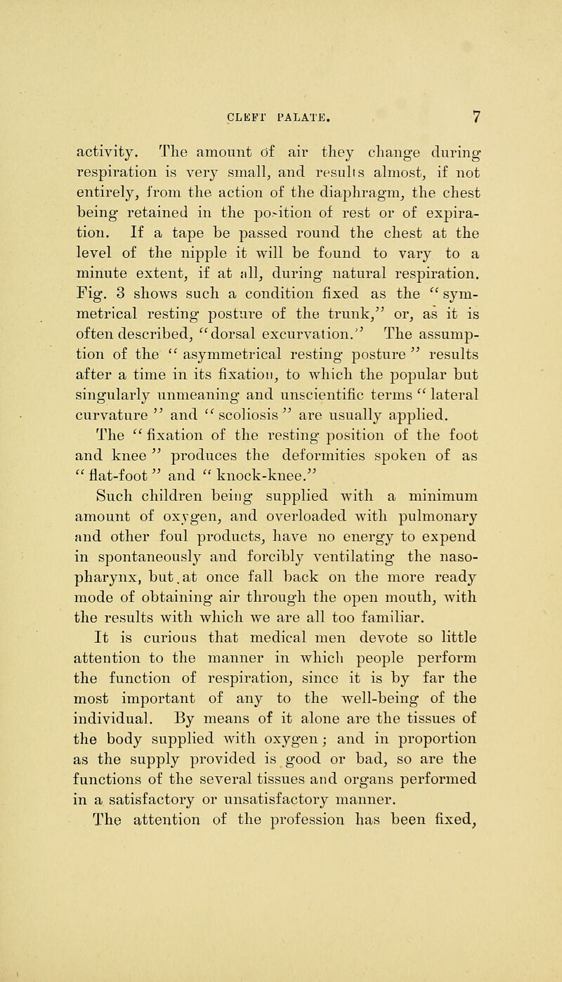 activity. The amount df air they change during respiration is very small, and results almost, if not entirely, from the action of the diaphragm, the chest being retained in the position of rest or of expira- tion. If a tape be passed round the chest at the level of the nipple it will be found to vary to a minute extent, if at nil, during natural respiration. Fig. 3 shows such a condition fixed as the  sym- metrical resting posture of the trunk,^' or, as it is often described, dorsal excurvation.'^ The assump- tion of the  asymmetrical resting posture  results after a time in its fixation, to which the popular but singularly unmeaning and unscientific terms  lateral curvature '^ and  scoliosis'' are usually applied. The  fixation of the resting position of the foot and knee  produces the deformities spoken of as  flat-foot'' and  knock-knee.^' Such children being supplied with a minimum amount of oxygen, and overloaded with pulmonary and other foul products, have no energy to expend in spontaneously and forcibly ventilating the naso- pharynx, but.at once fall back on the more ready mode of obtaining air through the open mouth, with the results with which we are all too familiar. It is curious that medical men devote so little attention to the manner in which people perform the function of respiration, since it is by far the most important of any to the well-being of the individual. By means of it alone are the tissues of the body supplied with oxygen; and in proportion as the supply provided is good or bad, so are the functions of the several tissues and organs performed in a satisfactory or unsatisfactory manner. The attention of the profession has been fixed,