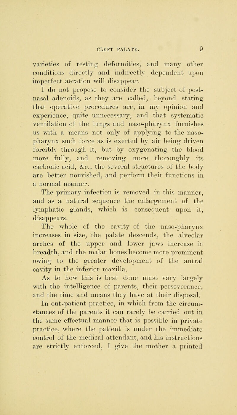 varieties of resting deformities, and many other conditions directly and indirectly dependent upon imperfect aeration will disappear. I do not propose to consider the subject of post- nasal adenoids, as they are called, beyond stating that operative procedures are, in my opinion and experience, quite unnecessary, and that systematic ventilation of the lungs and naso-pharynx furnishes us with a means not only of applying to the naso- pharynx such force as is exerted by air being driven forcibly through it, but by oxygenating the blood more fully, and removing more thoroughly its carbonic acid, &c., the several structures of the body are better nourished, and perform their functions in a normal manner. The primary infection is removed in this manner, and as a natural sequence the enlargement of the lymphatic glands, which is consequent upon it, disappears. The whole of the cavity of the naso-pharynx increases in size, the palate descends, the alveolar arches of the upper and lower jaws increase in breadth, and the malar bones become more prominent owing to the greater development of the antral cavity in the inferior maxilla. As to how this is best done must vary largely with the intelligence of parents, their perseverance, and the time and means they have at their disposal. In out-patient practice, in which from the circum- stances of the parents it can rarely be carried out in the same effectual manner that is possible in private practice, where the patient is under the immediate control of the medical attendant, and his instructions are strictly enforced, I give the mother a printed