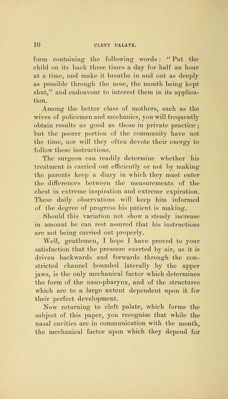 form containing the following words :  Put the child on its back three times a day for half an hour at a time, and make it breathe in and out as deeply as possible through the nose, the mouth being kept shut/^ and endeavour to interest them in its applica- tion. Among the better class of mothers, such as the wives of policemen and mechanics, you will frequently obtain results as good as those in private practice; but the poorer portion of the community have not the time, nor will they often devote their energy to follow these instructions. The surgeon can readily determine whether his treatment is carried out efficiently or not by making the parents keep a diary in which they must enter the differences between the measurements of the chest in extreme inspiration and extreme expiration. These daily observations will keep him informed of the degree of progress his patient is making-. Should this variation not show a steady increase in amount he can rest assured that his instructions are not being carried out properly. Well, gentlemen, I hope I have proved to your satisfaction that the pressure exerted by air, as it is driven backwards and forwards through the con- stricted channel bounded laterally by the upper jaws, is the only mechanical factor which determines the form of the naso-pharynx, and of the structures which are to a large extent dependent upon it for their perfect development. Now returning to cleft palate, which forms the subject of this pajDer, you recognise that while the nasal cavities are in communication with the mouth, the mechanical factor upon which they depend for