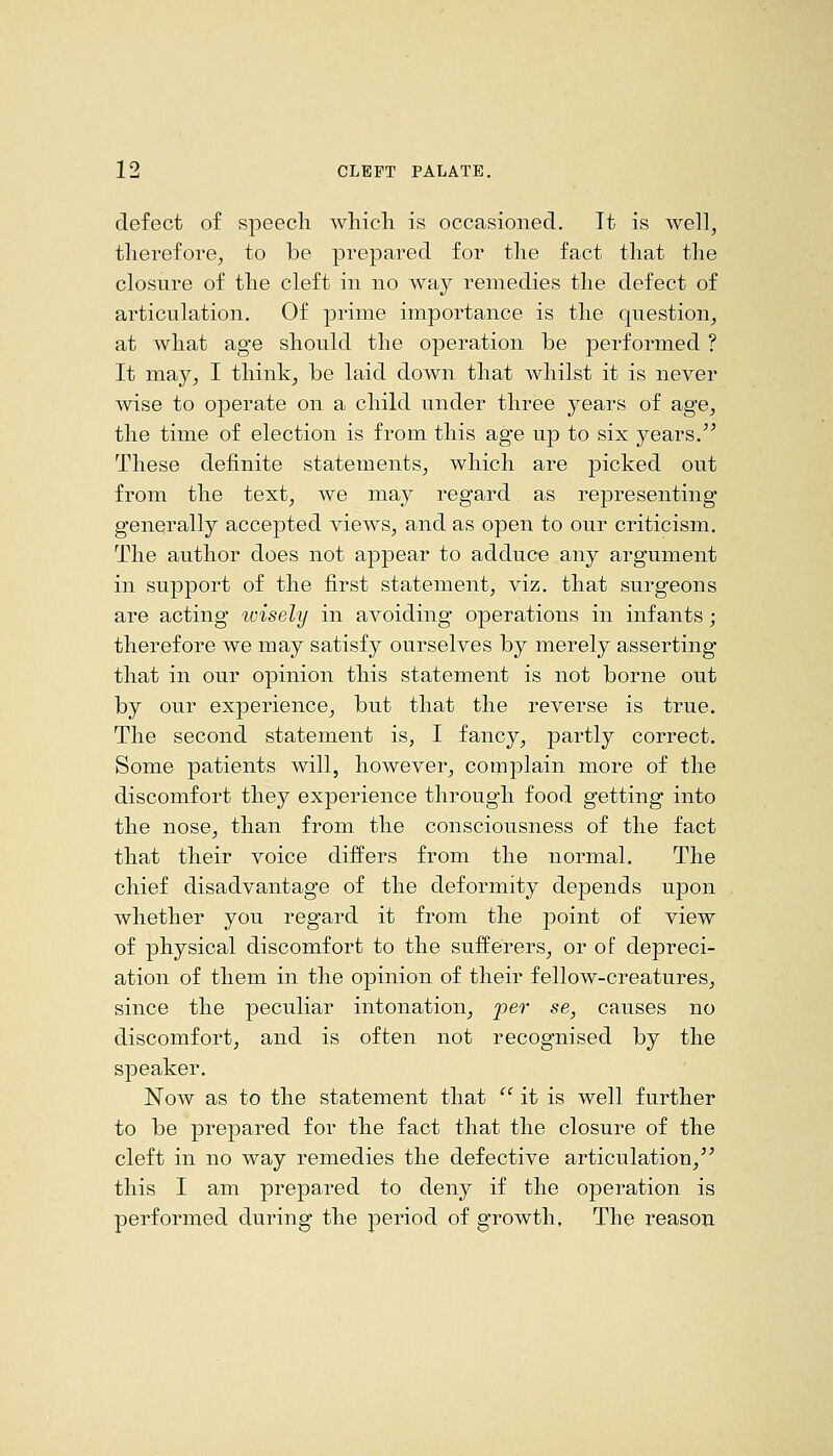 defect of speech which is occasioned. It is well, therefore, to be prepared for the fact that the closure of the cleft in no way remedies the defect of articulation. Of prime importance is the question, at what age should the operation be performed ? It may, I think, be laid down that whilst it is never wise to operate on a child under three years of age, the time of election is from this age up to six years.'^ These definite statements, which are picked out from the text, we may regard as representing generally accepted views, and as open to our criticism. The author does not appear to adduce any argument in support of the first statement, viz. that surgeons are acting wisely in avoiding operations in infants; therefore we may satisfy ourselves by merely asserting that in our opinion this statement is not borne out by our experience, but that the reverse is true. The second statement is, I fancy, partly correct. Some patients will, however, complain more of the discomfort they experience through food getting into the nose, than from the consciousness of the fact that their voice differs from the normal. The chief disadvantage of the deformity depends upon whether you regard it from the point of view of physical discomfort to the sufferers, or of depreci- ation of them in the opinion of their fellow-creatures, since the peculiar intonation, per se, causes no discomfort, and is often not recognised by the speaker. Now as to the statement that '' it is well further to be prepared for the fact that the closure of the cleft in no way remedies the defective articulation, this I am prepared to deny if the operation is performed during the period of growth. The reason