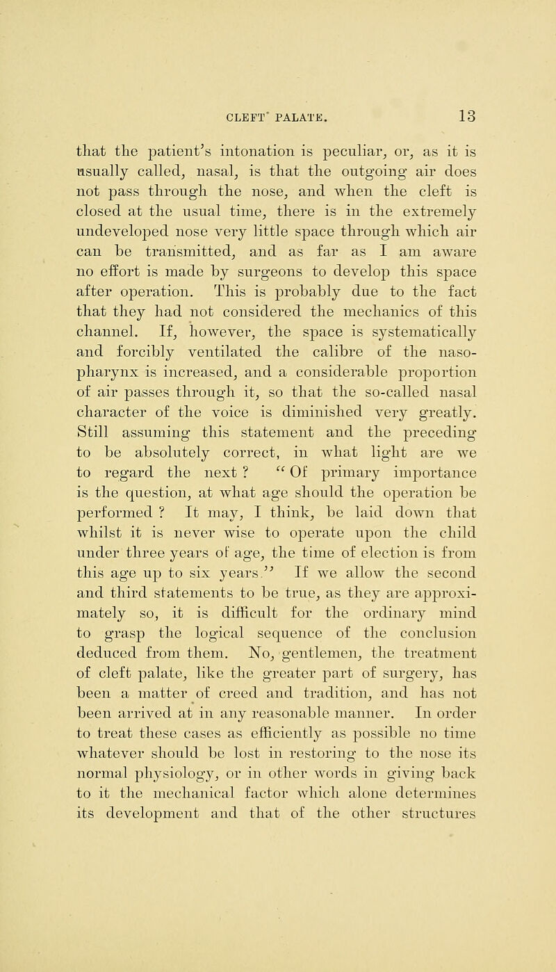 that tlie patient's intonation is peculiar^ or, as it is usually called, nasal, is that the outgoing air does not pass through the nose, and when the cleft is closed at the usual time, there is in the extremely undeveloped nose very little space through which air can be transmitted, and as far as I am aware no effort is made by surgeons to develop this space after operation. This is probably due to the fact that they had not considered the mechanics of this channel. If, however, the space is systematically and forcibly ventilated the calibre of the naso- pharynx is increased, and a considerable proportion of air passes through it, so that the so-called nasal character of the voice is diminished very greatly. Still assuming this statement and the preceding to be absolutely correct, in what light are we to regard the next ?  Of primary importance is the question, at what age should the operation be performed ? It may, I think, be laid down that whilst it is never wise to operate upon the child under three years oF age, the time of election is from this age up to six years/ If we allow the second and third statements to be true, as they are approxi- mately so, it is difficult for the ordinary mind to grasp the logical sequence of the conclusion deduced from them. No, gentlemen, the treatment of cleft palate, like the greater part of surgery, has been a matter of creed and tradition, and has not been arrived at in any reasonable manner. In order to treat these cases as efficiently as possible no time whatever should be lost in restoring to the nose its normal physiology, or in other words in giving back to it the mechanical factor which alone determines its development and that of the other structures