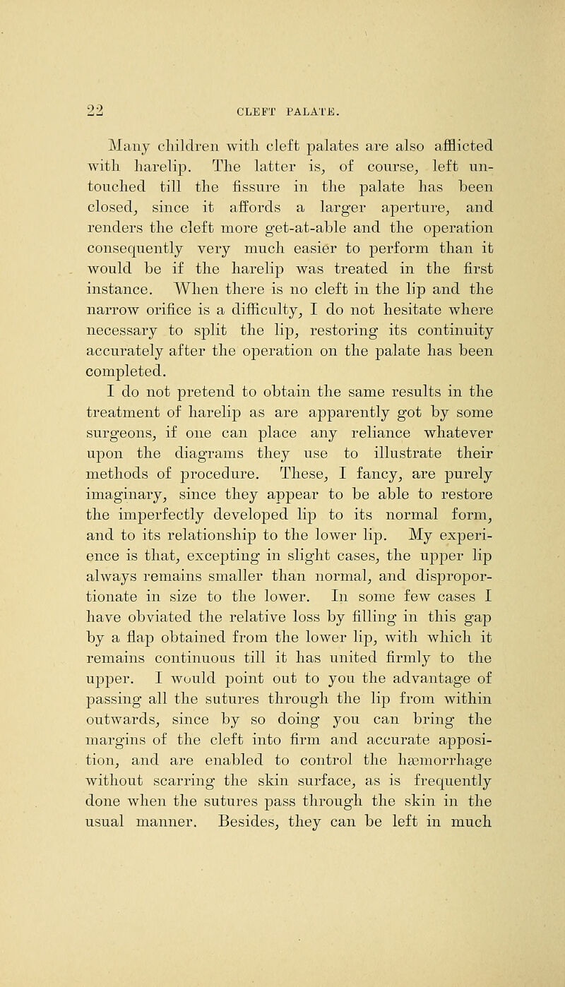 9 0 Many cliildren with cleft palates are also afflicted with harelip. The latter is^ of course^ left un- touched till the fissure in the palate has been closedj since it affords a larger aperture, and renders the cleft more get-at-able and the operation consequently very much easier to perform than it would be if the harelip was treated in the first instance. When there is no cleft in the lip and the narrow orifice is a difficulty, I do not hesitate where necessary to split the lip, restoring its continuity accurately after the operation on the palate has been completed. I do not pretend to obtain the same results in the treatment of harelip as are apparently got by some surgeons, if one can place any reliance whatever upon the diagrams they use to illustrate their methods of procedure. These, I fancy, are purely imaginary, since they appear to be able to restore the imperfectly developed lip to its normal form, and to its relationship to the lower lip. My experi- ence is that, excepting in slight cases, the upper lip always remains smaller than normal, and dispropor- tionate in size to the lower. In some few cases I have obviated the relative loss by filling in this gap by a flap obtained from the lower lip, with which it remains continuous till it has united firmly to the upper. I would point out to you the advantage of passing all the sutures through the lip from within outwards, since by so doing you can bring the margins of the cleft into firm and accurate apposi- tion, and are enabled to control the hasmorrhage without scarring the skin surface, as is frequently done when the sutures pass through the skin in the usual manner. Besides, they can be left in much