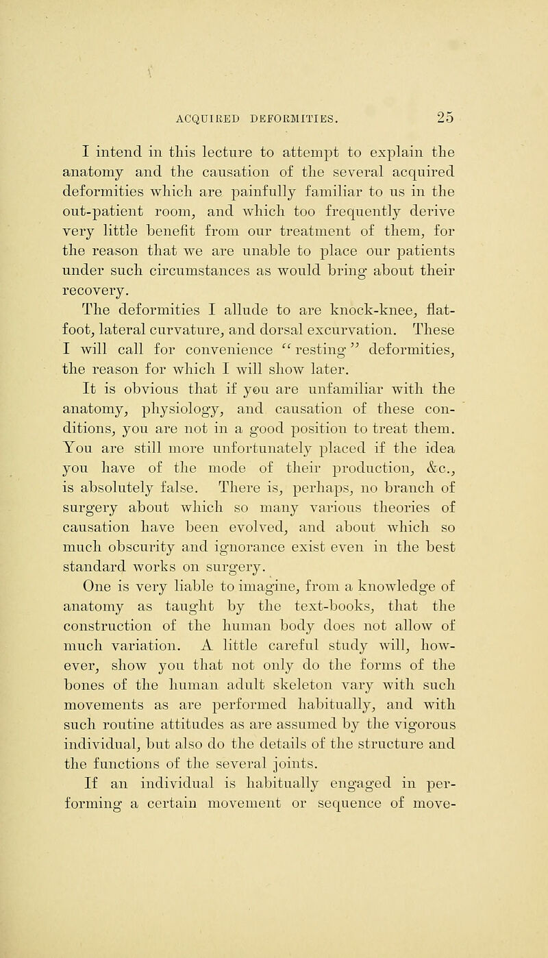 I intend in this lecture to attempt to explain the anatomy and the causation of the several acquired deformities which are painfully familiar to us in the out-patient room^ and which too frequently derive very little benefit from our treatment of them^ for the reason that we are unable to place our patients under such circumstances as would bring about their recovery. The deformities I allude to are knock-knee^ flat- footj lateral curvature^ and dorsal excurvation. These I will call for convenience  resting deformities^ the reason for which I will show later. It is obvious that if you are unfamiliar with the anatomy^ physiology^ and causation of these con- ditions^ you are not in a good position to treat them. You are still more unfortunately placed if the idea you have of the mode of their production_, &c.;, is absolutely false. There is^ perhaps^ no branch of surgery about which so many various theories of causation have been evolved^ and about which so much obscurity and ignorance exist even in the best standard works on surgery. One is very liable to imagine, from a knowledge of anatomy as taught by the text-books, that the construction of the human body does not allow of much variation. A little careful study will, how- ever, show you that not only do the forms of the bones of the human adult skeleton vary with such movements as are performed habitually, and with such routine attitudes as are assumed by the vigorous individual, but also do the details of the structure and the functions of the several joints. If an individual is habitually engaged in per- forming a certain movement or sequence of move-