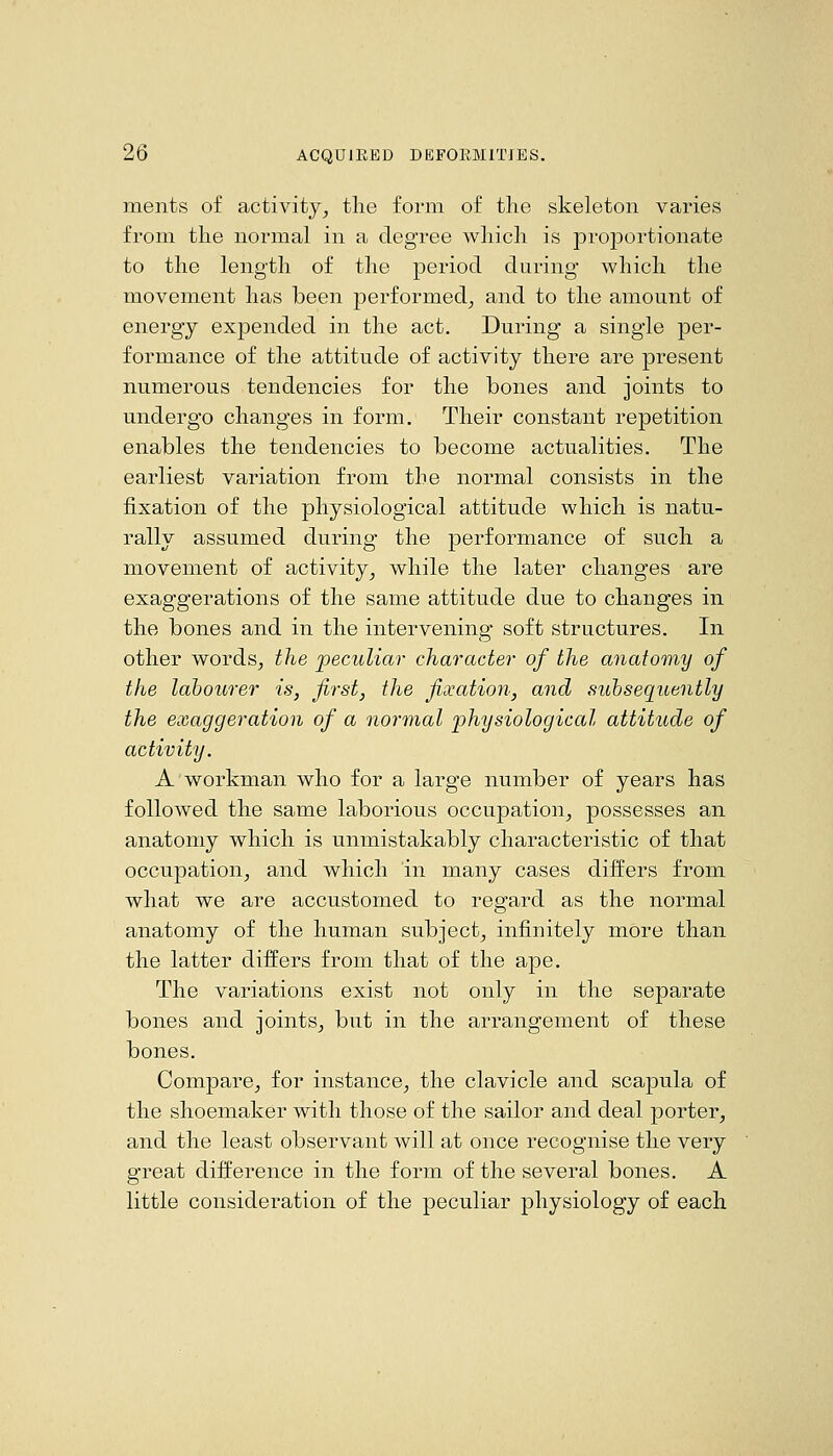 ments of activity^ the form of the skeleton varies from the normal in a degree which is proportionate to the length of the period during which the movement has been performed^ and to the amount of energy expended in the act. During a single per- formance of the attitude of activity there are present numerous tendencies for the bones and joints to undergo changes in form. Their constant repetition enables the tendencies to become actualities. The earliest variation from the normal consists in the fixation of the physiological attitude which is natu- rally assumed during the performance of such a movement of activity^ while the later changes are exaggerations of the same attitude due to changes in the bones and in the intervening soft structures. In other wordsj the peculiar character of the anatomy of the labourer is, first, the fixation, and subsequently the exaggeration of a normal physiological attitude of activity. A workman who for a large number of years has followed the same laborious occupation^ possesses an anatomy which is unmistakably characteristic of that occupation, and which in many cases differs from what we are accustomed to regard as the normal anatomy of the human subject, infinitely more than the latter differs from that of the ape. The variations exist not only in the separate bones and joints, but in the arrangement of these bones. Compare, for instance, the clavicle and scapula of the shoemaker with those of the sailor and deal porter, and the least observant will at once recognise the very great difference in the form of the several bones. A little consideration of the peculiar physiology of each