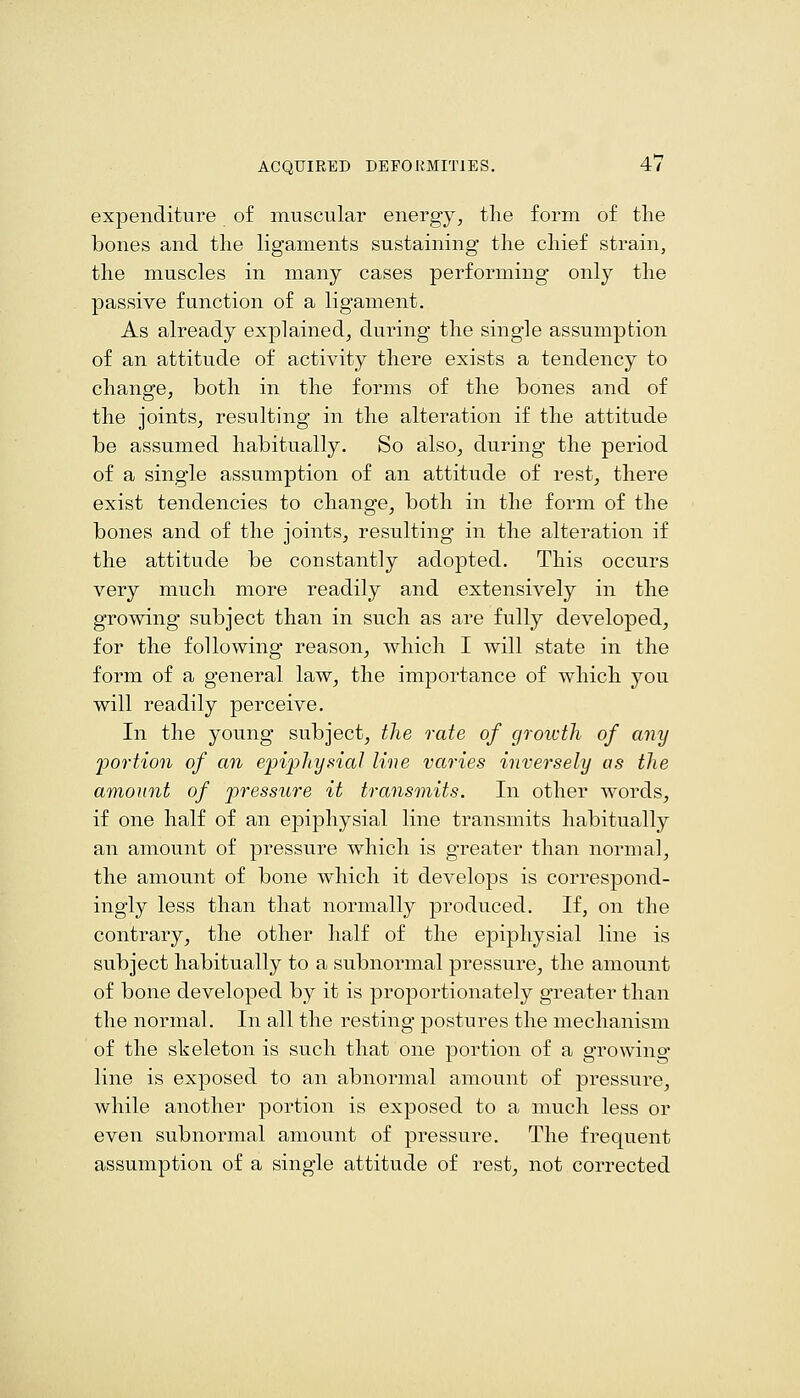 expenditure of muscular energy, tlie form of the bones and the ligaments sustaining the chief strain, the muscles in many cases performing only the passive function of a ligament. As already explained, during the single assumption of an attitude of activity there exists a tendency to change, both in the forms of the bones and of the joints, resulting in the alteration if the attitude be assumed habitually. So also, during the period of a single assumption of an attitude of rest, there exist tendencies to change, both in the form of the bones and of the joints, resulting in the alteration if the attitude be constantly adopted. This occurs very much more readily and extensively in the growing subject than in such as are fully developed, for the following reason, which I will state in the form of a general law, the importance of which you will readily perceive. In the young subject, the rate of growth of any portion of an epiphysial line varies inversely as the amount of pressure it transmits. In other words, if one half of an epiphysial line transmits habitually an amount of pressure which is greater than normal, the amount of bone which it develops is correspond- ingly less than that normally produced. If, on the contrary, the other half of the epiphysial line is subject habitually to a subnormal pressure, the amount of bone developed by it is proportionately greater than the normal. In all the resting postures the mechanism of the skeleton is such that one portion of a growing line is exposed to an abnormal amount of pressure, while another portion is exposed to a much less or even subnormal amount of pressure. The frequent assumption of a single attitude of rest, not corrected