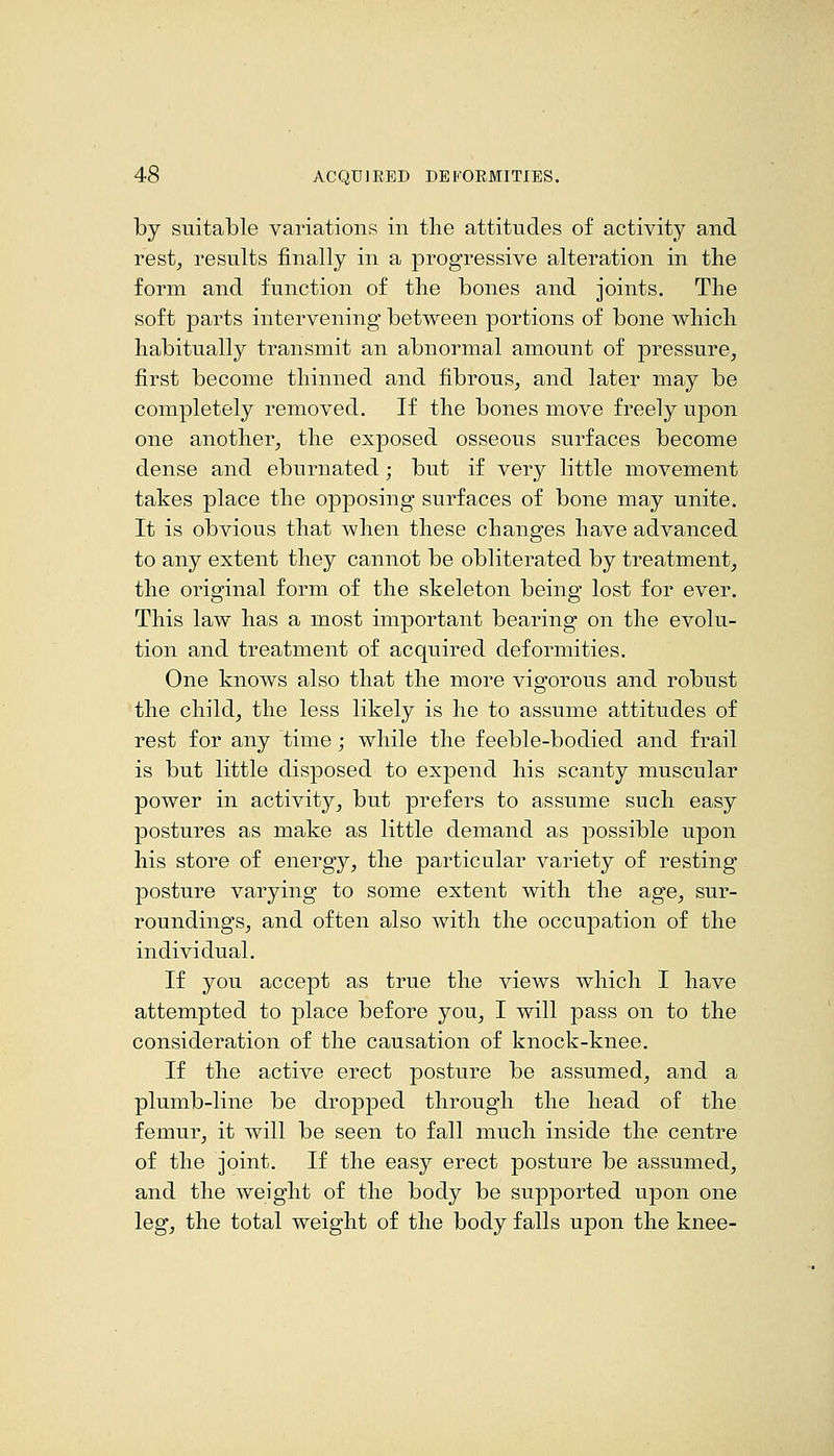 by suitable variations in the attitudes of activity and rest, results finally in a progressive alteration in the form and function of the bones and joints. The soft parts intervening between portions of bone which habitually transmit an abnormal amount of pressure, first become thinned and fibrous, and later may be completely removed. If the bones move freely upon one another, the exposed osseous surfaces become dense and eburnated; but if very little movement takes place the opposing surfaces of bone may unite. It is obvious that when these changes have advanced to any extent they cannot be obliterated by treatment, the original form of the skeleton being lost for ever. This law has a most important bearing on the evolu- tion and treatment of acquired deformities. One knows also that the more vigorous and robust the child, the less likely is he to assume attitudes of rest for any time; while the feeble-bodied and frail is but little disposed to expend his scanty muscular power in activity, but prefers to assume such easy postures as make as little demand as possible upon his store of energy, the particular variety of resting posture varying to some extent with the age, sur- roundings, and often also with the occupation of the individual. If you accept as true the views which I have attempted to place before you, I will pass on to the consideration of the causation of knock-knee. If the active erect posture be assumed, and a plumb-line be dropped through the head of the femur, it will be seen to fall much inside the centre of the joint. If the easy erect posture be assumed, and the weight of the body be supported upon one leg, the total weight of the body falls upon the knee-
