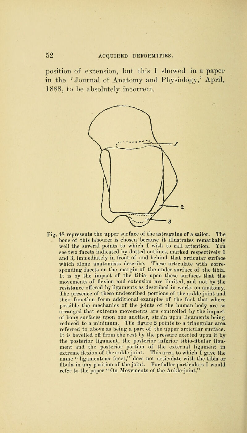 position of extension^ but tliis I showed in a paper in the ^ Journal of Anatomy and Physiology/ April, 1888, to be absolutely incorrect. Fig. 48 represents the upper surface of the astragalus of a sailor. The bone of this labourer is chosen because it illustrates remarkably well the several points to which I wish to call attention. You see two facets indicated by dotted outlines, marked respectively 1 and 3, immediately in front of and behind that articular surface which alone anatomists describe. These articulate with corre- sponding facets on the margin of the under surface of the tibia. It is by the impact of the tibia upon these surfaces that the movements of flexion and extension are limited, and not by the resistance offered by ligaments as described in works on anatomy. The presence of these undescribed portions of the ankle-joint and their function form additional examples of the fact that where possible the mechanics of the joints of the human body are so arranged that extreme movements are controlled by the impact of bony surfaces upon one another, strain upon ligaments being reduced to a minimum. The figure 2 points to a triangular area referred to above as being a part of the upper articular surface. It is bevelled off from the rest by the pressure exerted upon it by the posterior ligament, the posterior inferior tibio-fibular liga- ment and the posterior portion of the external ligament in extreme flexion of the ankle-joint. This area, to which I gave the name  ligamentous facet, does not articulate with the tibia or fibula in any position of the joint. For fuller particulai-s I would refer to the paper On Movements of the Aiakle-joint.