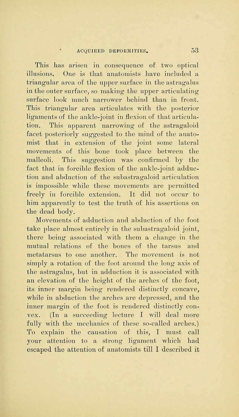 This has arisen in consequence of two optical iUusions. One is that anatomists have included a triangular area of the upper surface in the astragalus in the outer surface^ so making the upper articulating surface look much narrower behind than in front. This triangular area articulates with the posterior ligaments of the ankle-joint in flexion of that articula- tion. This apparent narrowing of the astragaloid facet posteriorly suggested to the mind of the anato- mist that in extension of the joint some lateral movements of this bone took place between the malleoli. This suggestion was confirmed by the fact that in forcible flexion of the ankle-joint adduc- tion and abduction of the subastragaloid articulation is impossible while these movements are permitted freely in forcible extension. It did not occur to him apparently to test the truth of his assertions on the dead body. Movements of adduction and abduction of the foot take place almost entirely in the subastragaloid joint, there being associated with them a change in the mutual relations of the bones of the tarsus and metatarsus to one another. The movement is not simply a rotation of the foot around the long axis of the astragalus, but in adduction it is associated with an elevation of the height of the arches of the foot, its inner margin being rendered distinctly concave, while in abduction the arches are depressed, and the inner margin of the foot is rendered distinctly con- vex. (In a succeeding lecture I will deal more fully with the mechanics of these so-called arches.) To explain the causation of this, I must call your attention to a strong ligament which had escaped the attention of anatomists till I described it