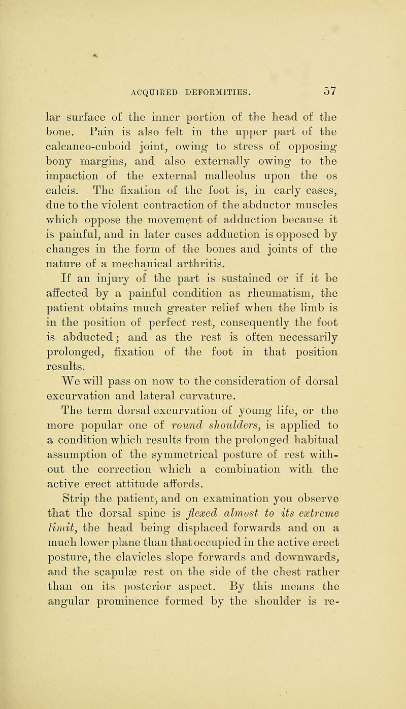 lar surface of tlie inner portion of the head of the bone. Pain is also felt in the upper part of the calcaneo-cuboid joint^ owing to stress of opposing bony margins^ and also externally owing to the impaction of the external malleolus upon the os calcis. The fixation of the foot is^ in early cases^ due to the violent contraction of the abductor muscles which oppose the movement of adduction because it is painful^ and in later cases adduction is opposed by changes in the form of the bones and joints of the nature of a mechanical arthritis. If an injury of the part is sustained or if it be affected by a painful condition as rheumatism^ the patient obtains much greater relief when the limb is in the position of perfect rest^ consequently the foot is abducted j and as the rest is often necessarily prolonged, fixation of the foot in that position results. We will pass on now to the consideration of dorsal excurvation and lateral curvature. The term dorsal excurvation of young life, or the more popular one of round sJwulders, is applied to a condition which results from the prolonged habitual assumption of the symmetrical posture of rest with- out the correction which a combination with the active erect attitude affords. Strip the patient;, and on examination you observe that the dorsal spine is flexed almost to its extreme limit, the head being displaced forwards and on a much lower plane than that occupied in the active erect posture, the clavicles slope forwards and downwards, and the scapulee rest on the side of the chest rather than on its posterior aspect. By this means the angular prominence formed by the shoulder is re-