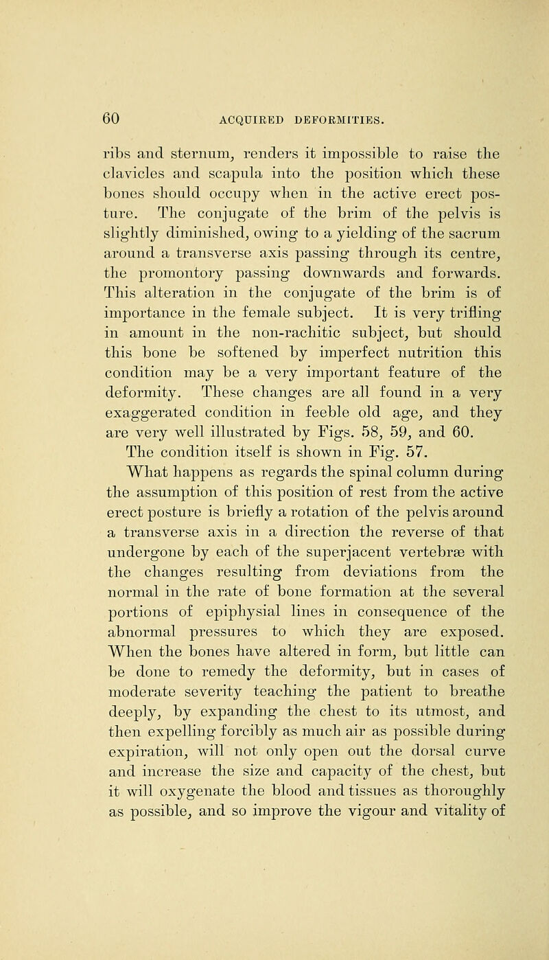 ribs and sternum_, renders it impossible to raise the clavicles and scapula into the position which these bones should occupy when in the active erect pos- ture. The conjugate of the brim of the pelvis is slightly diminished, owing to a yielding of the sacrum around a transverse axis passing through its centre, the promontory passing downwards and forwards. This alteration in the conjugate of the brim is of importance in the female subject. It is very trifling in amount in the non-rachitic subject, but should this bone be softened by imperfect nutrition this condition may be a very important feature of the deformity. These changes are all found in a very exaggerated condition in feeble old age, and they are very well illustrated by Figs. 58, 59, and 60. The condition itself is shown in Fig. 57. What happens as regards the spinal column during the assumption of this position of rest from the active erect posture is briefly a rotation of the pelvis around a transverse axis in a direction the reverse of that undergone by each of the superjacent vertebrse with the changes resulting from deviations from the normal in the rate of bone formation at the several portions of epiphysial lines in consequence of the abnormal pressures to which they are exposed. When the bones have altered in form, but little can be done to remedy the deformity, but in cases of moderate severity teaching the patient to breathe deeply, by expanding the chest to its utmost, and then expelling forcibly as much air as possible during expiration, will not only open out the dorsal curve and increase the size and capacity of the chest, but it will oxygenate the blood and tissues as thoroughly as possible, and so improve the vigour and vitality of