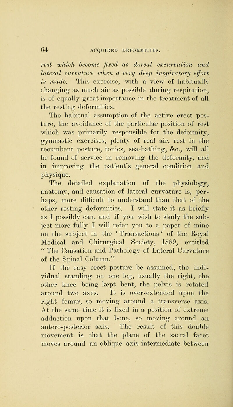 rest which become fixed as dorsal excurvation and lateral curvature when a very deep inspiratory eff'ort is made. This exercise, witli a view of habitually changing as much air as possible during respiration, is of equally great importance in the treatment of all the resting deformities. The habitual assumption of the active erect pos- ture, the avoidance of the particular position of rest which was primarily responsible for the deformity, gymnastic exercises, plenty of real air, rest in the recumbent posture, tonics, sea-bathing, &c., will all be found of service in removing the deformity, and in improving the patient's general condition and physique. The detailed explanation of the physiology, anatomy, and causation of lateral curvature is, per- haps, more difficult to understand than that of the other resting deformities. I will state it as briefly as I possibly can, and if you wish to study the sub- ject more fully I will refer you to a paper of mine on the subject in the ' Transactions' of the Royal Medical and Chirurgical Society, 1889, entitled  The Causation and Pathology of Lateral Curvature of the Spinal Column.'' If the easy erect posture be assumed, the indi- vidual standing on one leg, usually the right, the other knee being kept bent, the pelvis is rotated around two axes. It is over-extended upon the right femur, so moving around a transverse axis. At the same time it is fixed in a position of extreme adduction upon that bone, so moving around an antero-posterior axis. The result of this double movement is that the plane of the sacral facet moves around an oblique axis intermediate between
