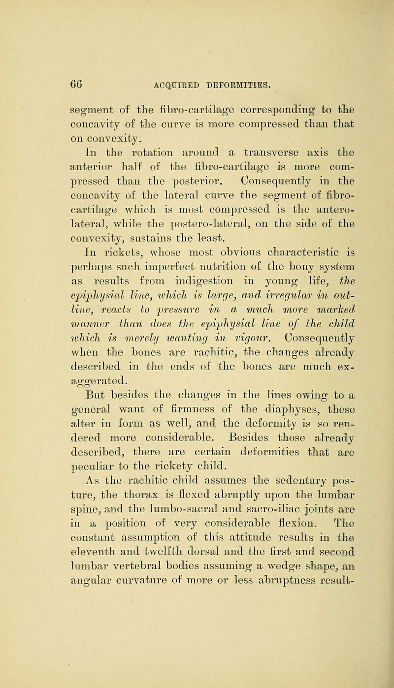 segment of the fibro-cartilage corresponding to the concavity of the curve is more compressed than that on convexity. In the rotation around a transverse axis the anterior half of the fibro-cartilage is more com- pressed than the posterior. Consequently in the concavity of the lateral curve the segment of fibro- cartilage which is most compressed is the antero- lateral^ while the postero-lateral^ on the side of the convexity, sustains the least. In rickets, whose most obvious characteristic is perhaps such imperfect nutrition of the bony system as results from indigestion in young life, the epiphysial line, which is large, and irregular in out- line, reacts to pressure in a much more marhed manner than does the epiphysial line of the child which is merely wanting in vigour. Consequently when the bones are rachitic, the changes already described in the ends of the bones are much ex- aof operated. But besides the changes in the lines owing to a general want of firmness of the diaphyses, these alter in form as well, and the deformity is so ren- dered more considerable. Besides those already described, there are certain deformities that are peculiar to the rickety child. As the rachitic child assumes the sedentary pos- ture, the thorax is flexed abruptly upon the lumbar spine, and the lumbo-sacral and sacro-iliac joints are in a position of very considerable flexion. The constant assumption of this attitude results in the eleventh and twelfth dorsal and the first and second lumbar vertebral bodies assuming a wedge shape, an angular curvature of more or less abruptness result-