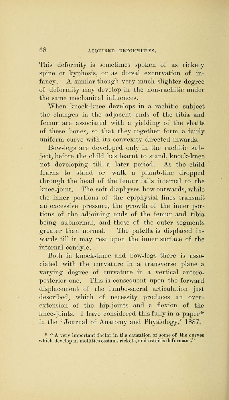 This deformity is sometimes spoken of as rickety- spine or kyphosis, or as dorsal excurvation of in- fancy. A similar though very much slighter degree of deformity may develop in the non-rachitic under the same mechanical influences. When knock-knee develops in a rachitic subject the changes in the adjacent ends of the tibia and femur are associated with a yielding of the shafts of these bones, so that they together form a fairly uniform curve with its convexity directed inwards. Bow-legs are developed only in the rachitic sub- ject, before the child has learnt to stand, knock-knee not developing till a later period. As the child learns to stand or walk a plumb-line dropped through the head of the femur falls internal to the knee-joint. The soft diaphyses bow outwards, while the inner portions of the epiphysial lines transmit an excessive pressure, the growth of the inner por- tions of the adjoining ends of the femur and tibia being subnormal, and those of the outer segments greater than normal. The patella is displaced in- wards till it may rest upon the inner surface of the internal condyle. Both in knock-knee and bow-legs there is asso- ciated with the curvature in a transverse plane a varying degree of curvature in a vertical antero- posterior one. This is consequent upon the forward displacement of the lumbo-sacral articulation just described, which of necessity produces an over- extension of the hip-joints and a flexion of the knee-joints. I have considered this fully in a paper* in the ' Journal of Anatomy and Physiology,^ 1887. *  A very important factor in tlie causation of some of the curves which develop in mollities ossium, rickets, and osteitis deformans.