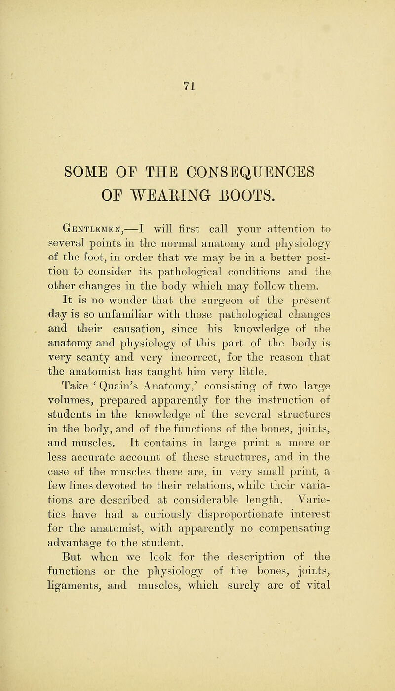 SOME OF THE CONSEQUENCES OE WEAEING EOOTS. Gentlemen^—I will first call your attention to several points in tlie normal anatomy and physiology of the foot, in order that we may be in a better posi- tion to consider its pathological conditions and the other changes in the body which may follow them. It is no wonder that the surgeon of the present day is so unfamiliar with those pathological changes and their causation, since his knowledge of the anatomy and physiology of this part of the body is very scanty and very incorrect, for the reason that the anatomist has taught him very little. Take ' Quain's Anatomy,' consisting of two large volumes, prepared apparently for the instruction of students in the knowledge of the several structures in the body, and of the functions of the bones, joints, and muscles. It contains in large print a more or less accurate account of these structures, and in the case of the muscles there are, in very small print, a few lines devoted to their relations, while their varia- tions are described at considerable length. Varie- ties have had a curiously disproportionate interest for the anatomist, with apparently no compensating advantage to the student. But when we look for the description of the functions or the physiology of the bones, joints, ligaments, and muscles, which surely are of vital