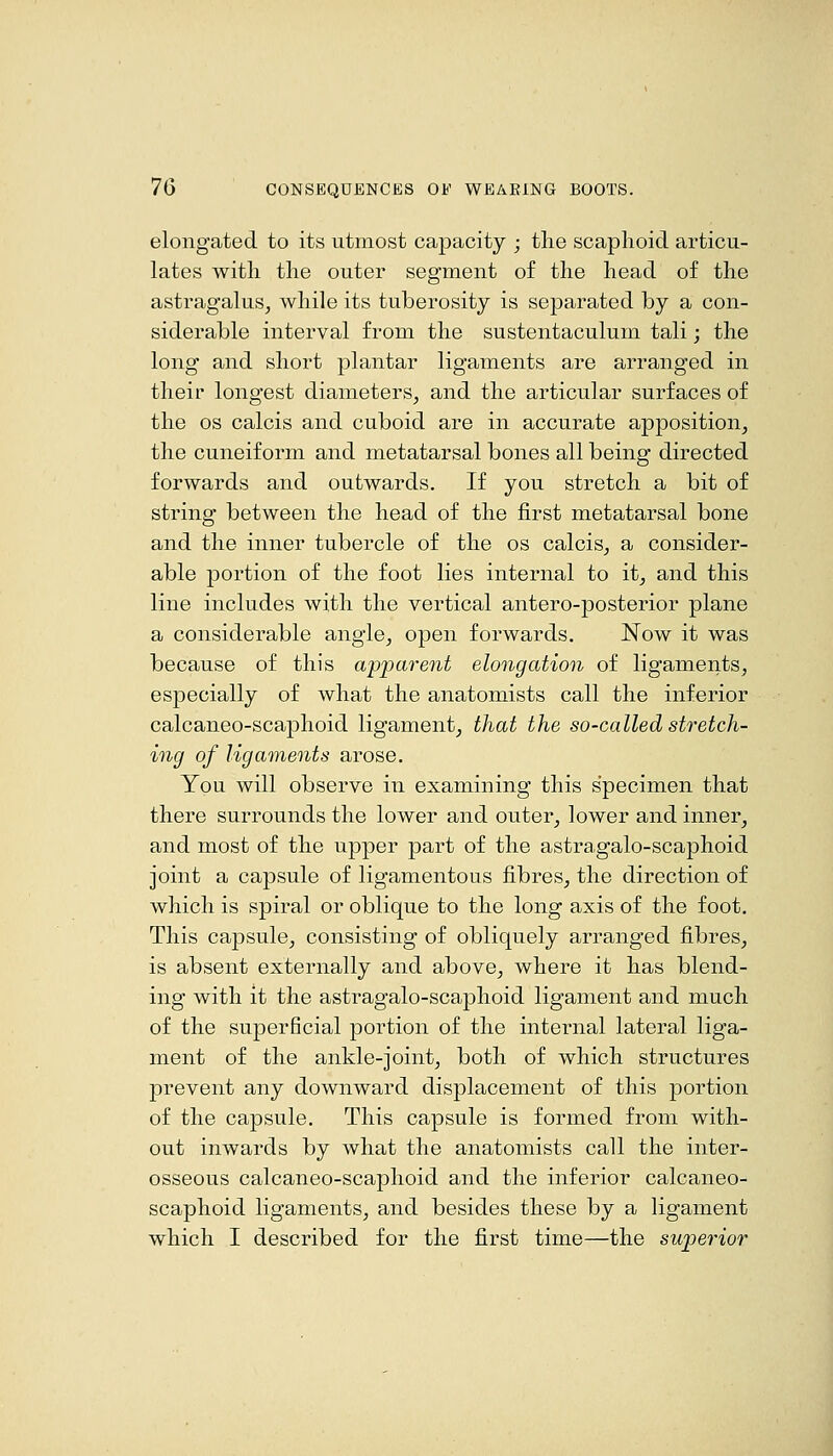 elongated to its utmost capacity ; tlie scaphoid articu- lates with the outer segment of the head of the astragalus, while its tuberosity is separated by a con- siderable interval from the sustentaculum tali; the long and short plantar ligaments are arranged in their longest diameters, and the articular surfaces of the OS calcis and cuboid are in accurate apposition, the cuneiform and metatarsal bones all being directed forwards and outwards. If you stretch a bit of string between the head of the first metatarsal bone and the inner tubercle of the os calcis, a consider- able portion of the foot lies internal to it, and this line includes with the vertical antero-posterior plane a considerable angle, open forwards. Now it was because of this apparent elongation of ligaments, especially of what the anatomists call the inferior calcaneo-scaphoid ligament, that the so-called stretch- ing of ligaments arose. You will observe in examining this specimen that there surrounds the lower and outer, lower and inner, and most of the upper part of the astragalo-scaphoid joint a capsule of ligamentous fibres, the direction of which is spiral or oblique to the long axis of the foot. This capsule, consisting of obliquely arranged fibres, is absent externally and above, where it has blend- ing with it the astragalo-scaphoid ligament and much of the superficial portion of the internal lateral liga- ment of the ankle-joint, both of which structures prevent any downward displacement of this portion of the capsule. This capsule is formed from with- out inwards by what the anatomists call the inter- osseous calcaneo-scaphoid and the inferior calcaneo- scaphoid ligaments, and besides these by a ligament which I described for the first time—the superior