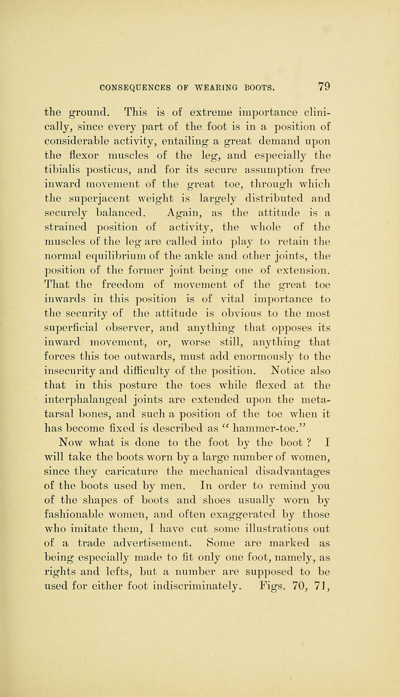 the ground. This is of extreme importance clini- cally^ since every part of the foot is in a position of considerable activity, entailing a great demand upon the flexor muscles of the leg, and especially the tibialis posticus, and for its secure assumption free inward movement of the great toe, through which the superjacent weight is largely distributed and securely balanced. Again, as the attitude is a strained position of activity, the whole of the muscles of the leg are called into play to retain the normal equilibrium of the ankle and other joints, the position of the former joint being one of extension. That the freedom of movement of the great toe inwards in this position is of vital importance to the security of the attitude is obvious to the most superficial observer, and anj'^thing that opposes its inward movement, or, worse still, anything that forces this toe outwards, must add enormously to the insecurity and difficulty of the position. Notice also that in this posture the toes while flexed at the interphalangeal joints are extended upon the meta- tarsal bones, and such a position of the toe when it has become fixed is described as  hammer-toe, Now what is done to the foot by the boot ? I will take the boots worn by a large number of women, since they caricature the mechanical disadvantages of the boots used by men. In order to remind you of the shapes of boots and shoes usually worn by fashionable women, and often exaggerated by those who imitate them, I have cut some illustrations out of a trade advertisement. Some are marked as being especially ma.de to fit only one foot, namely, as rights and lefts, but a number are supposed to be used for either foot indisci-iminately. Figs. 70, 71,