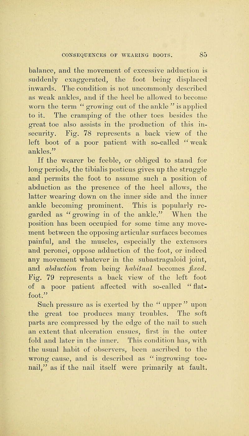 balance, and tlie movement of excessive adduction is suddenly exaggerated, the foot being displaced inwards. The condition is not uncommonly described as weak ankles, and if the heel be allowed to become worn the term  growing out of the ankle  is applied to it. The cramping of the other toes besides the great toe also assists in the production of this in- security. Fig. 78 represents a back view of the left boot of a poor patient with so-called  weak ankles.^^ If the wearer be feeble, or obliged to stand for long periods, the tibialis posticus gives up the struggle and permits the foot to assume such a position of abduction as the presence of the heel allows, the latter wearing down on the inner side and the inner ankle becoming prominent. This is popularly re- garded as  growing in of the ankle. When the position has been occupied for some time any move- ment between the opposing articular surfaces becomes painful, and the muscles, especially the extensors and peronei, oppose adduction of the foot, or indeed any movement whatever in the subastragaloid joint, and abduction from being habitual becomes fixed. Fig. 79 represents a back view of the left foot of a poor patient affected with so-called  flat- foot. Such pressure as is exerted by the  upper  upon the great toe produces many troubles. The soft parts are compressed by the edge of the nail to such an extent that ulceration ensues, first in the outer fold and later in the inner. This condition has, with the usual habit of observers, been ascribed to the wrong cause, and is described as  ingrowing toe- nail, as if the nail itself were primarily at fault.