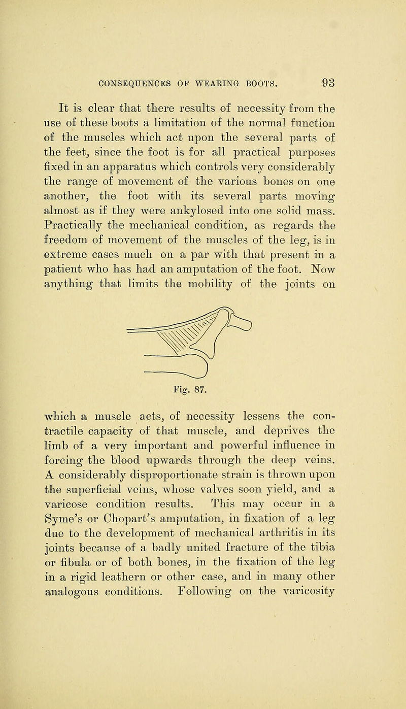 It is clear tliat there results of necessity from the use of these boots a limitation of the normal function of the muscles which act upon the several parts of the feet^ since the foot is for all practical purposes fixed in an apparatus which controls very considerably the range of movement of the various bones on one another^ the foot with its several parts moving almost as if they were ankylosed into one solid mass. Practically the mechanical condition, as regards the freedom of movement of the muscles of the leg, is in extreme cases much on a par with that present in a pa,tient who has had an amputation of the foot. Now anything that limits the mobility of the joints on Fig. 87. which a muscle acts^ of necessity lessens the con- tractile capacity of that muscle, and deprives the limb of a very important and powerful influence in forcing the blood upwards through the deep veins. A considerably disproportionate strain is thrown upon the superficial veins^ whose valves soon yield, and a varicose condition results. This may occur in a Syme^s or Ohopart's amputation^ in fixation of a leg due to the development of mechanical arthritis in its joints because of a badly united fracture of the tibia or fibula or of both bones, in the fixation of the leg in a rigid leathern or other case, and in many other analogous conditions. Following on the varicosity