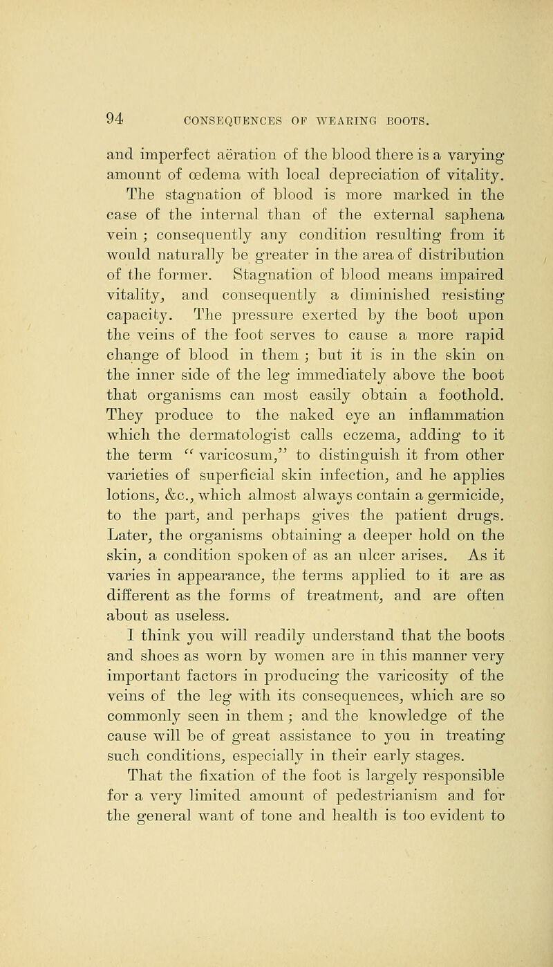 and imperfect aeration of the blood there is a varying amount of oedema with local depreciation of vitality. The stagnation of blood is more marked in the case of the internal than of the external saphena vein ; consequently any condition resulting from it would naturally be greater in the area of distribution of the former. Stagnation of blood means impaired vitality^ and consequently a diminished resisting capacity. The pressure exerted by the boot upon the veins of the foot serves to cause a more rapid change of blood in them ; but it is in the skin on the inner side of the leg immediately above the boot that organisms can most easily obtain a foothold. They produce to the naked eye an inflammation which the dermatologist calls eczema^ adding to it the term  varicosum/^ to distinguish it from other varieties of superficial skin infection^ and he applies lotions^ &c.^ which almost always contain a germicide^ to the part-, and perhaps gives the patient drugs. Later, the organisms obtaining a deeper hold on the skin, a condition spoken of as an ulcer arises. As it varies in appearance, the terms applied to it are as different as the forms of treatment, and are often about as useless. I think you will readily understand that the boots and shoes as worn by women are in this manner very important factors in producing the varicosity of the veins of the leg with its consequences, which are so commonly seen in them; and the knowledge of the cause will be of great assistance to you in treating such conditions, especially in their early stages. That the fixation of the foot is largely responsible for a very limited amount of pedestrianism and for the general want of tone and health is too evident to