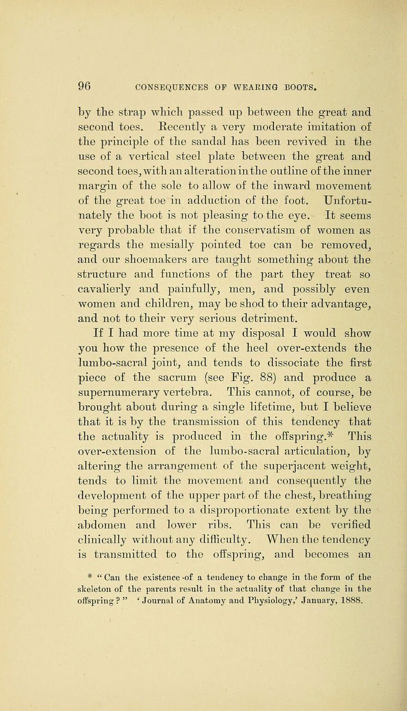 by tlie strap wliicli passed up between the great and second toes. Recently a very moderate imitation of the principle of the sandal has been revived in the use of a vertical steel plate between the great and second toes, with an alteration in the outline of the inner margin of the sole to allow of the inward movement of the great toe in adduction of the foot. Unfortu- nately the boot is not pleasing to the eye. It seems very probable that if the conservatism of women as regards the mesially pointed toe can be removed, and our shoemakers are taught something about the structure and functions of the part they treat so cavalierly and painfully, men, and possibly even women and children, may be shod to their advantage, and not to their very serious detriment. If I had more time at my disposal I would show you how the presence of the heel over-extends the lumbo-sacral joint, and tends to dissociate the first piece of the sacrum (see Fig. 88) and produce a supernumerary vertebra. This cannot, of course, be brought about during a single lifetime, but I believe that it is by the transmission of this tendency that the actuality is produced in the offspring.^ This over-extension of the lumbo-sacral articulation, by altering the arrangement of the superjacent weight, tends to limit the movement and consequently the development of the upper part of the chest, breathing being performed to a disproportionate extent by the abdomen and lower ribs. This can be verified clinically without any difficulty. When the tendency is transmitted to the offspring, and becomes an *  Can the existence -of a tendency to change in the form of the skeleton of the parents result in the actuality of that change in the offspring ?  ' Journal of Anatomy and Physiology,' January, 1888.