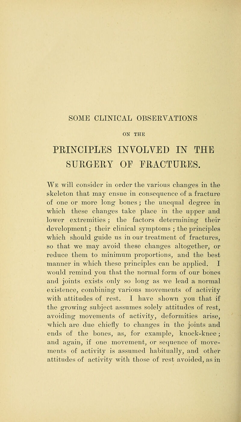 SOME CLINICAL OBSERVATIONS ON THE PRINCIPLES IISrVOLYED IN THE SUPGEUY OE EEACTUHES. We will consider in order tlie various changes in the skeleton that may ensue in consequence of a fracture of one or more long bones; the unequal degree in which these changes take place in the upper and lower extremities; the factors determining their development; their clinical symptoms ; the principles which should guide us in our treatment of fractures^ so that we may avoid these changes altogether^ or reduce them to minimum proportions^ and the best manner in which these principles can be applied. I Avould remind you that the normal form of our bones and joints exists only so long as we lead a normal existence, combining various movements of activity with attitudes of rest. I have shown you that if the growing subject assumes solely attitudes of rest, avoiding movements of activity, deformities arise, which are due chiefly to changes in the joints and ends of the bones, as, for example, knock-knee; and again, if one movement, or sequence of move- ments of activity is assumed habitually, and other attitudes of activity with those of rest avoided, as in