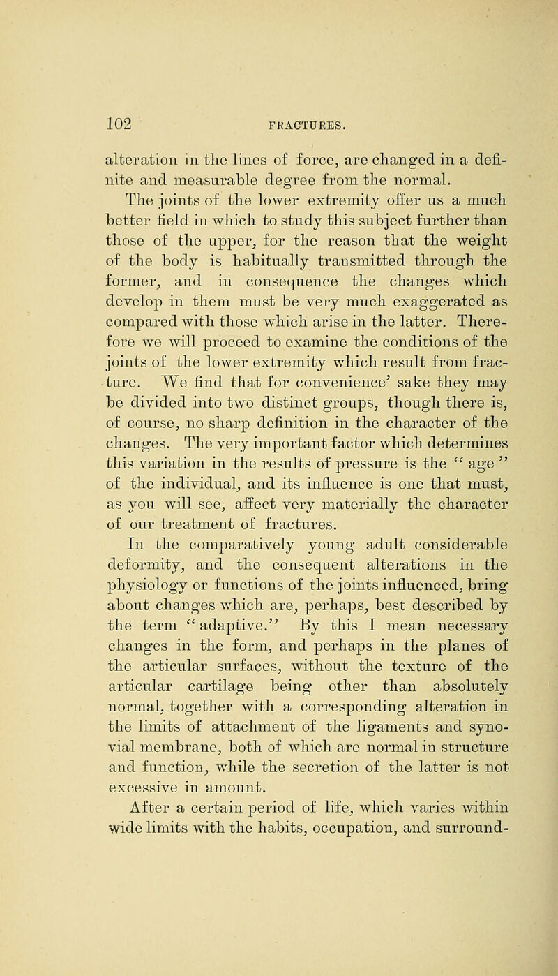 alteration in the lines of force, are changed in a defi- nite and measurable degree from the normal. The joints of the lower extremity offer us a much better field in which to study this subject further than those of the upper, for the reason that the weight of the body is habitually transmitted through the former, and in consequence the changes which develop in them must be very much exaggerated as compared with those which arise in the latter. There- fore we will proceed to examine the conditions of the joints of the lower extremity which result from frac- ture. We find that for convenience' sake they may be divided into two distinct groups, though there is, of course, no sharp definition in the character of the changes. The very important factor which determines this variation in the results of pressure is the  age  of the individual, and its influence is one that must, as you will see, affect very materially the character of our treatment of fractures. In the comparatively young adult considerable deformity, and the consequent alterations in the physiology or functions of the joints influenced, bring about changes which are, perhaps, best described by the term ''^ adaptive.'' By this I mean necessary changes in the form, and perhaps in the planes of the articular surfaces, without the texture of the articular cartilage being other than absolutely normal, together with a corresponding alteration in the limits of attachment of the ligaments and syno- vial membrane, both of which are normal in structure and function, while the secretion of the latter is not excessive in amount. After a certain period of life, which varies Avithin wide limits with the habits, occupation, and surround-