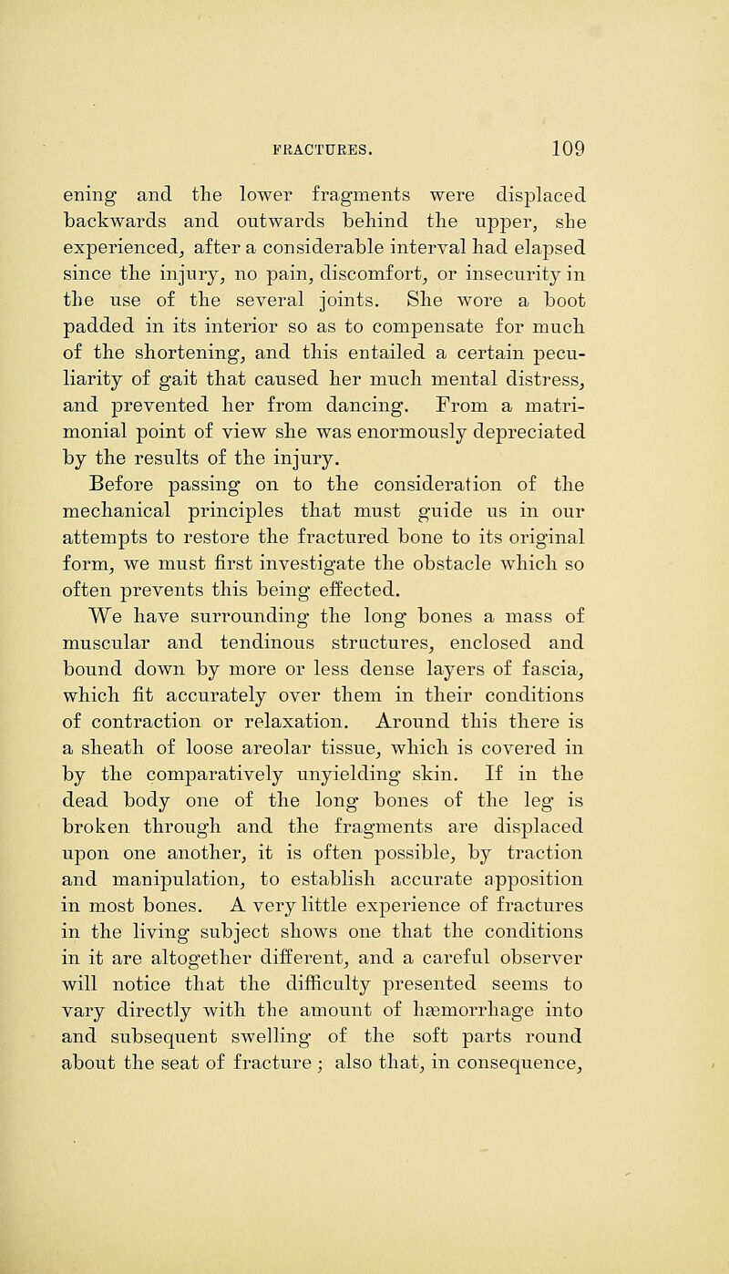 ening and the lower fragments were displaced backwards and outwards behind the upper, she experienced^ after a considerable interval had elapsed since the injury^ no pain, discomfort, or insecurity in the use of the several joints. She wore a boot padded in its interior so as to compensate for much of the shortening, and this entailed a certain pecu- liarity of gait that caused her much mental distress, and prevented her from dancing. From a matri- monial point of view she was enormously depreciated by the results of the injury. Before passing on to the consideration of the mechanical principles that must guide us in our attempts to restore the fractured bone to its original form, we must first investigate the obstacle which so often prevents this being effected. We have surrounding the long bones a mass of muscular and tendinous structures, enclosed and bound down by more or less dense layers of fascia, which fit accurately over them in their conditions of contraction or relaxation. Around this there is a sheath of loose areolar tissue, which is covered in by the comparatively unyielding skin. If in the dead body one of the long bones of the leg is broken through and the fragments are displaced upon one another, it is often possible, by traction and manipulation, to establish accurate apposition in most bones. A very little experience of fractures in the living subject shows one that the conditions in it are altogether different, and a careful observer will notice that the difficulty presented seems to vary directly with the amount of hasmorrhage into and subsequent swelling of the soft parts round about the seat of fracture; also that, in consequence.