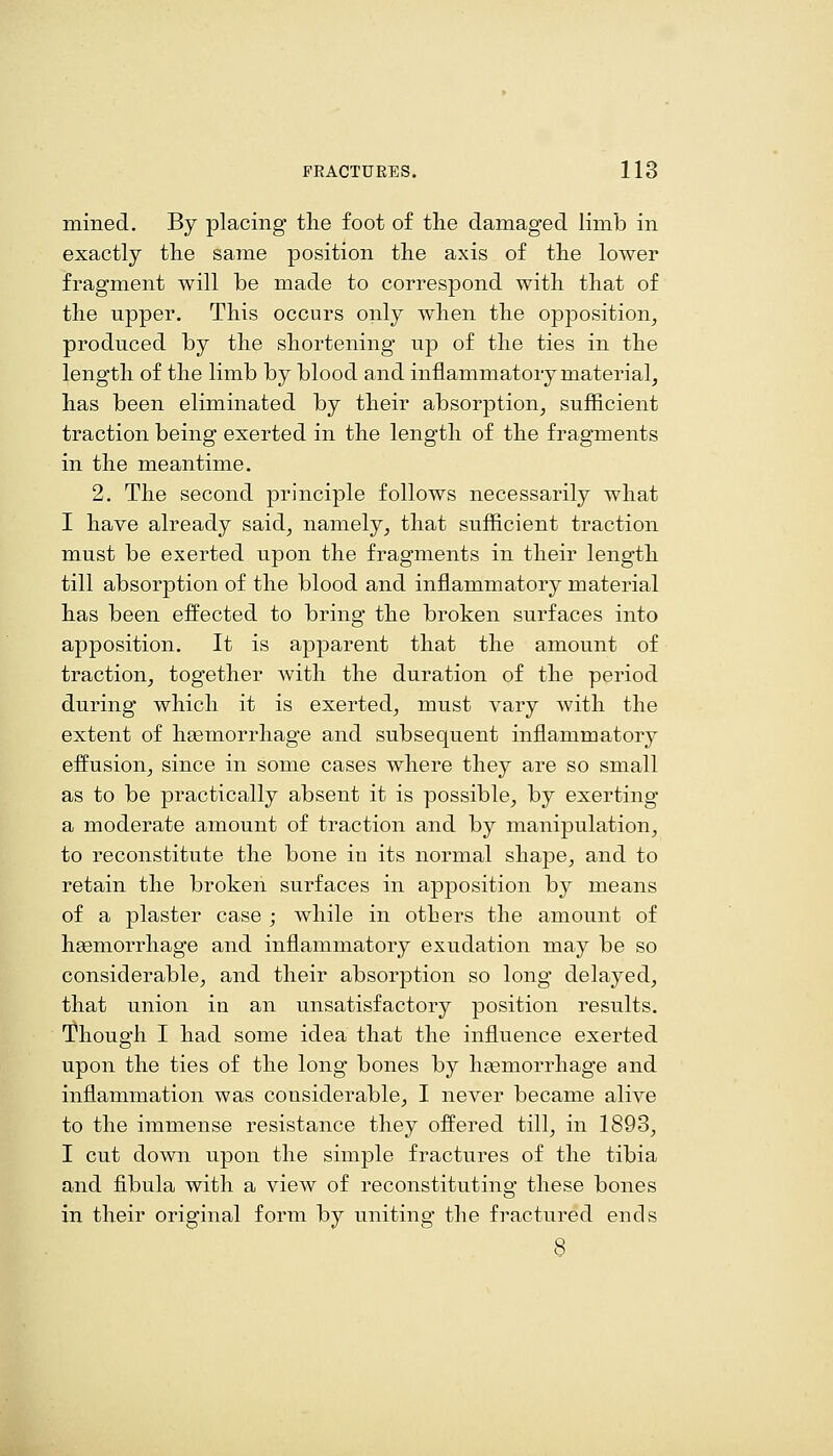 mined. By placing the foot of the damaged limb in exactly the same position the axis of the lower fragment will be made to correspond with that of the upper. This occurs only when the opposition^ produced by the shortening up of the ties in the length of the limb by blood and inflammatory material^ has been eliminated by their absorption, sufficient traction being exerted in the length of the fragments in the meantime. 2. The second principle follows necessarily what I have already said, namely, that sufficient traction must be exerted upon the fragments in their length till absorption of the blood and inflammatory material has been efl^ected to bring the broken surfaces into apposition. It is apparent that the amount of traction, together with the duration of the period during which it is exerted, must vary with the extent of haemorrhage and subsequent inflammatory effusion, since in some cases where they are so small as to be practically absent it is possible, by exerting a moderate amount of traction and by manipulation, to reconstitute the bone in its normal shape, and to retain the broken surfaces in apposition by means of a plaster case ; while in others the amount of haemorrhage and inflammatory exudation may be so considerable, and their absorption so long delayed, that union in an unsatisfactory position results. Though I had some idea that the influence exerted upon the ties of the long bones by haemorrhage and inflammation was considerable, I never became alive to the immense resistance they offered till, in 1893, I cut down upon the simple fractures of the tibia and fibula with a view of reconstituting these bones in their original form by uniting the fractured ends