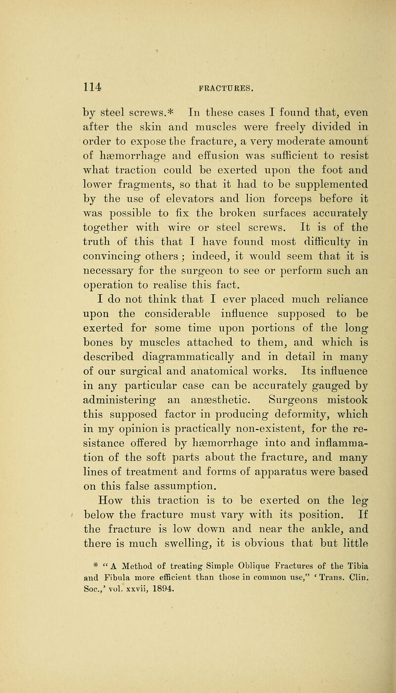 by steel screws.* In these cases I found that^ even after the skin and muscles were freely divided in order to expose the fracture^ a very moderate amount of haemorrhage and effusion was sufficient to resist what traction could be exerted upon the foot and lower fragments^ so that it had to be supplemented by the use of elevators and lion forceps before it was possible to fix the broken surfaces accurately together with wire or steel screws. It is of the truth of this that I have found most difficulty in convincing others ; indeed, it would seem that it is necessary for the surgeon to see or perform such an operation to realise this fact. I do not think that I ever placed much reliance upon the considerable influence supposed to be exerted for some time upon portions of the long bones by muscles attached to them, and which is described diagrammatically and in detail in manj'- of our surgical and anatomical works. Its influence in any particular case can be accurately gauged bj'' administering an angesthetic. Surgeons mistook this supposed factor in producing deformity, which in my opinion is practically non-existent, for the re- sistance offered by haemorrhage into and inflamma- tion of the soft parts about the fracture, and many lines of treatment and forms of apparatus were based on this false assumption. How this traction is to be exerted on the leg below the fracture must vary with its position. If the fracture is low down and near the ankle, and there is much swelling, it is obvious that but little *  A Method of treating Simple Oblique Fractures of the Tibia and Fibula more efficient than those in common use, 'Trans. Clin. Soc./ vol. xxvii, 1894.