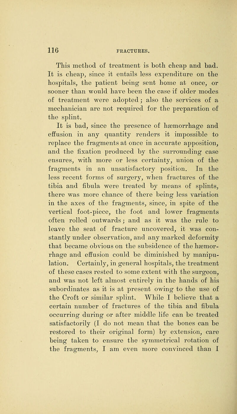 This method of treatment is both cheap and bad. It is cheapj since it entails less expenditure on the hospitals, the patient being sent home at once^ or sooner than would have been the case if older modes of treatment were adopted; also the services of a mechanician are not required for the preparation of the splint. It is bad^ since the presence of haemorrhage and effusion in any quantity renders it impossible to replace the fragments at once in accurate apposition, and the fixation produced by the surrounding case ensures, with more or less certainty, union of the fragments in an unsatisfactory position. In the less recent forms of surgery, when fractures of the tibia and fibula were treated by means of splints, there was more chance of there being less variation in the axes of the fragments, since, in spite of the vertical foot-piece, the foot and lower fragments often rolled outwards; and as it was the rule to leave the seat of fracture uncovered, it was con- stantly under observation, and any marked deformity that became obvious on the subsidence of the haemor- rhage and effusion could be diminished by manipu- lation. Certainly, in general hospitals, the treatment of these cases rested to some extent with the surgeon, and was not left almost entirely in the hands of his subordinates as it is at present owing to the use of the Croft or similar splint. While I believe that a certain number of fractures of the tibia and fibula occurring during or after middle life can be treated satisfactorily (I do not mean that the bones can be restored to their original form) by extension, care being taken to ensure the symmetrical rotation of the fragments, I am even more convinced than I