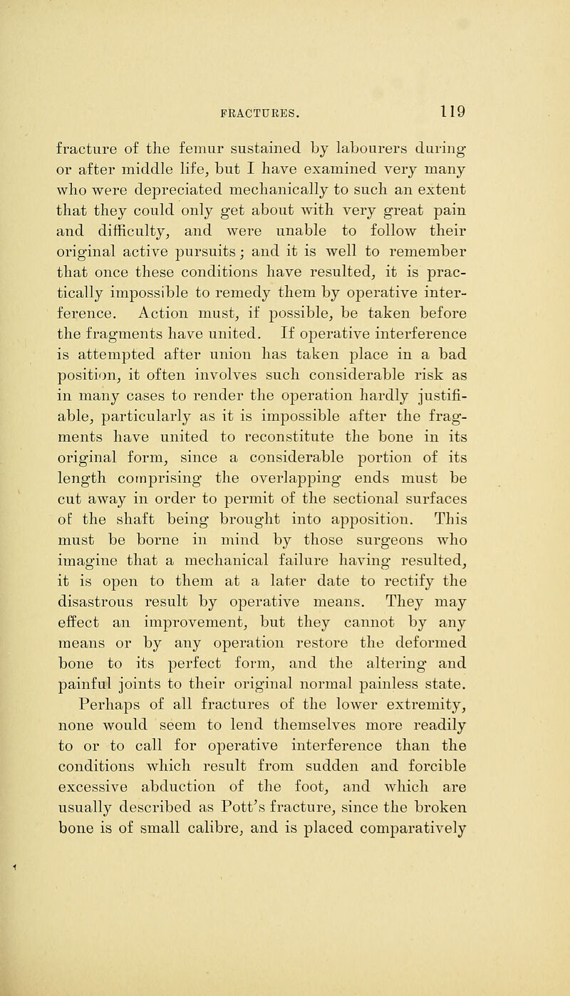 fracture of tlie femur sustained by labourers during or after middle life, but I have examined very many who were depreciated mechanically to such an extent that they could only get about with very great pain and difficulty, and were unable to follow their original active pursuits; and it is well to remember that once these conditions have resulted, it is prac- tically impossible to remedy them by operative inter- ference. Action must, if possible, be taken before the fragments have united. If operative interference is attempted after union has taken place in a bad position, it often involves such considerable risk as in many cases to render the operation hardly justifi- able, particularly as it is impossible after the frag- ments have united to reconstitute the bone in its original form, since a considerable portion of its length comprising the overlapping ends must be cut away in order to permit of the sectional surfaces of the shaft being brought into apposition. This must be borne in mind by those surgeons who imagine that a mechanical failure having resulted, it is open to them at a later date to rectify the disastrous result by operative means. They may effect an improvement, but they cannot by any means or by any operation restore the deformed bone to its perfect form, and the altering and painful joints to their original normal painless state. Perhaps of all fractures of the lower extremity, none would seem to lend themselves more readily to or to call for operative interference than the conditions which result from sudden and forcible excessive abduction of the foot, and which are usually described as Pott's fracture, since the broken bone is of small calibre, and is placed comparatively