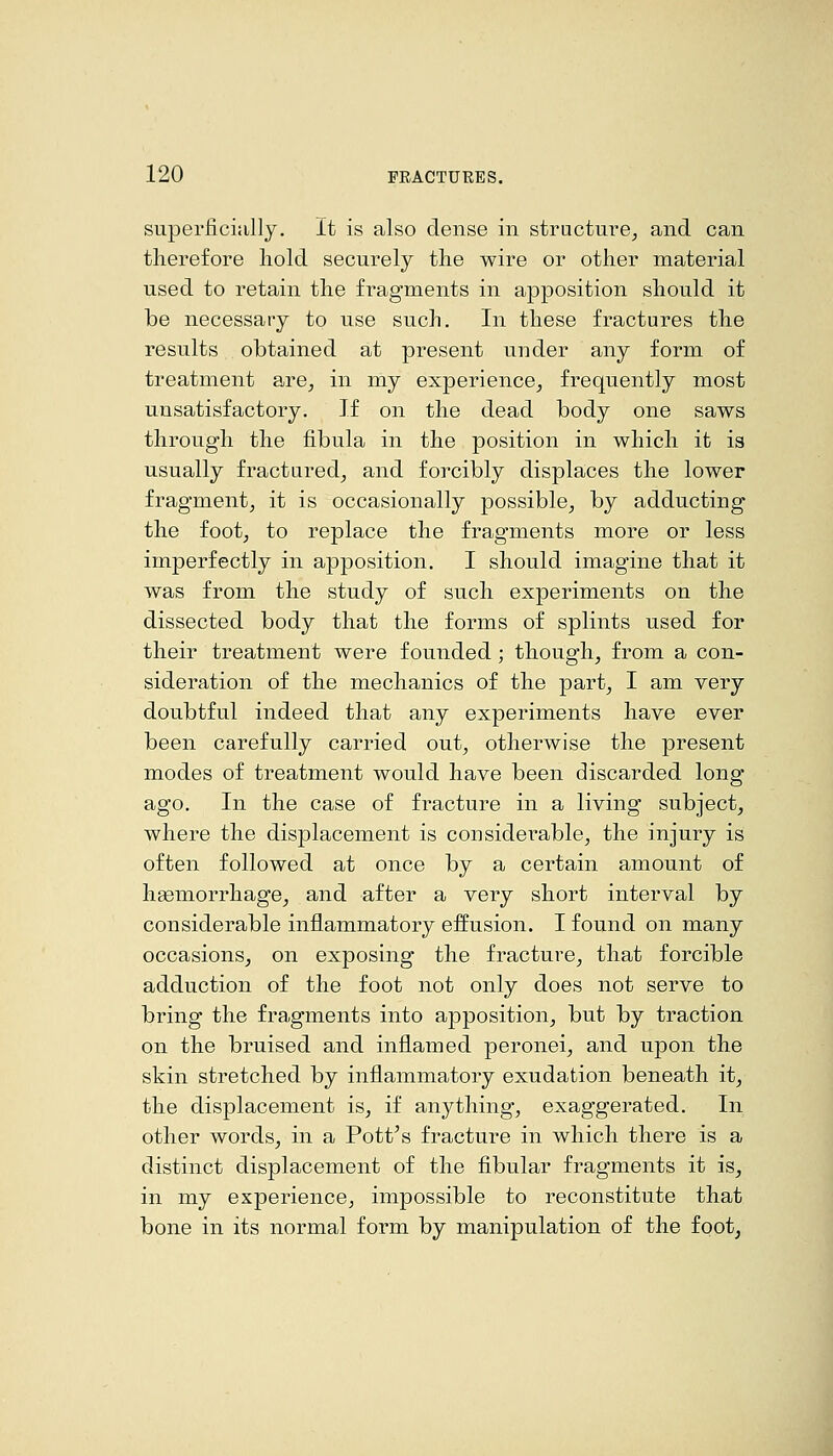 superficially. It is also dense in structure, and can therefore hold securely the wire or other material used to retain the fragments in apposition should it be necessary to use such. In these fractures the results obtained at present under any form of treatment are, in my experience, frequently most unsatisfactory. If on the dead body one saws through the fibula in the position in which it is usually fractured, and forcibly displaces the lower fragment, it is occasionally possible, by adducting the foot, to replace the fragments more or less imperfectly in apposition. I should imagine that it was from the study of such experiments on the dissected body that the forms of splints used for their treatment were founded ; though, from a con- sideration of the mechanics of the part, I am very doubtful indeed that any experiments have ever been carefully carried out, otherwise the present modes of treatment would have been discarded long ago. In the case of fracture in a living subject, where the displacement is considei'able, the injury is often followed at once by a certain amount of hgemorrhage, and after a very short interval by considerable inflammatory effusion. I found on many occasions, on exposing the fracture, that forcible adduction of the foot not only does not serve to bring the fragments into apposition, but by traction on the bruised and inflamed peronei, and upon the skin stretched by inflammatory exudation beneath it, the displacement is, if anything, exaggerated. In other words, in a Pott's fracture in which there is a distinct displacement of the fibular fragments it is, in my experience, impossible to reconstitute that bone in its normal form by manipulation of the foot,