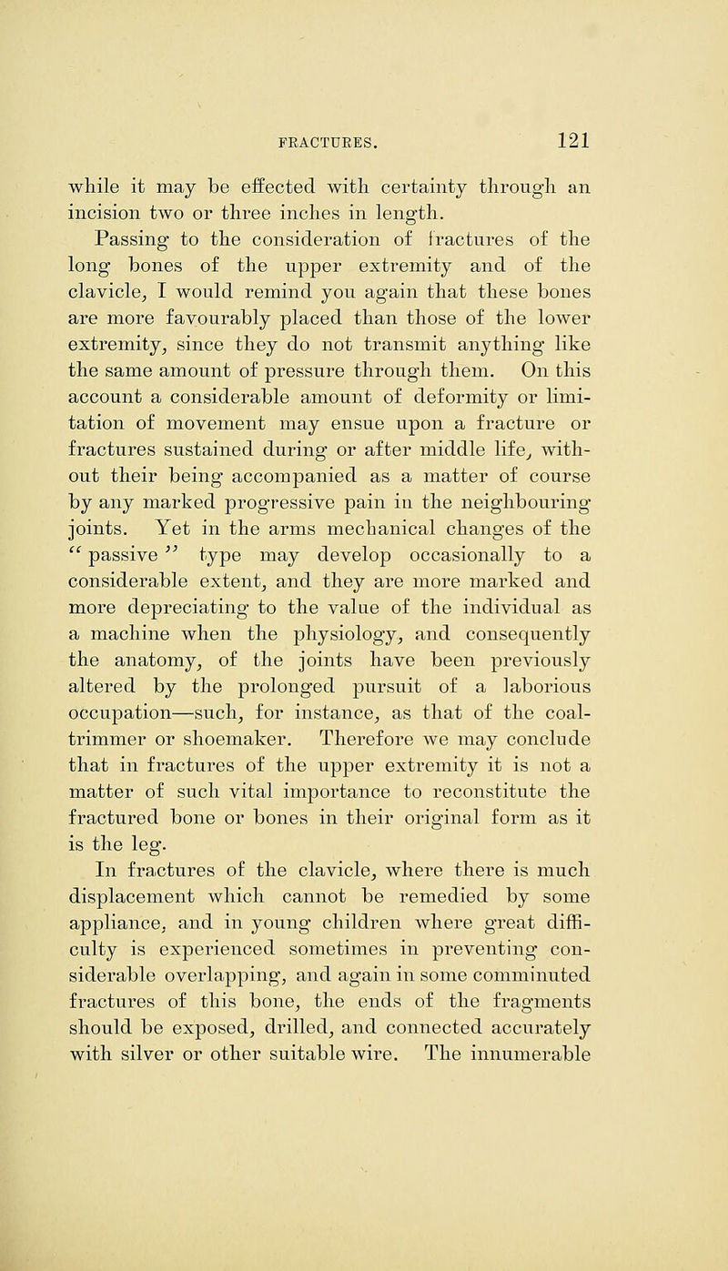 while it may be effected witli certainty tlirougli an incision two or three inches in length. Passing to the consideration of fractures of the long bones of the upper extremity and of the clavicle^ I would remind you again that these bones are more favourably placed than those of the lower extremity^ since they do not transmit anything like the same amount of pressure through them. On this account a considerable amount of deformity or limi- tation of movement may ensue upon a fracture or fractures sustained during or after middle life^ with- out their being accompanied as a matter of course by any marked progressive pain in the neighbouring joints. Yet in the arms mechanical changes of the  passive  type may develop occasionally to a considerable extent^ and they are more marked and more depreciating to the value of the individual as a machine when the physiology^ and consequently the anatomy^ of the joints have been previously altered by the prolonged pursuit of a laborious occupation—such, for instance, as that of the coal- trimmer or shoemaker. Therefore we may conclude that in fractures of the upper extremity it is not a matter of such vital importance to reconstitute the fractured bone or bones in their original form as it is the leg. In fractures of the clavicle, where there is much displacement which cannot be remedied by some appliance, and in young children where great diffi- culty is experienced sometimes in preventing con- siderable overlapping, and again in some comminuted fractures of this bone, the ends of the fragments should be exposed, drilled, and connected accurately with silver or other suitable wire. The innumerable