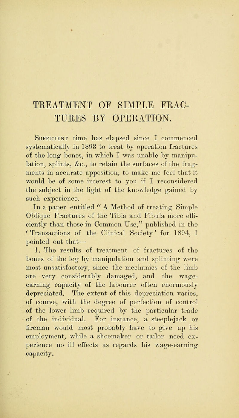 TREATMENT OE SIMPLE ERAC- TIJEES BY OPERATION. Sdpficient time has elapsed since I commenced systematically in 1893 to treat by operation fractures of the long bones, in which I was unable by manipu- lation, splints, &c., to retain the surfaces of the frag- ments in accurate apposition, to make me feel that it would be of some interest to you if I reconsidered the subject in the light of the knowledge gained by such experience. In a paper entitled  A Method of treating Simple Oblique Fractures of the Tibia and Fibula more effi- ciently than those in Common Use, published in the 'Transactions of the Clinical Society' for 1894, I pointed out that— 1. The results of treatment of fractures of the bones of the leg by manipulation and splinting were most unsatisfactory, since the mechanics of the limb are very considerably damaged, and the wage- earning capacity of the labourer often enormously depreciated. The extent of this depreciation varies, of course, with the degree of perfection of control of the lower limb required by the particular trade of the individual. For instance, a steeplejack or fireman would most probably have to give up his employment, while a shoemaker or tailor need ex- perience no ill effects as regards his wage-earning capacity.