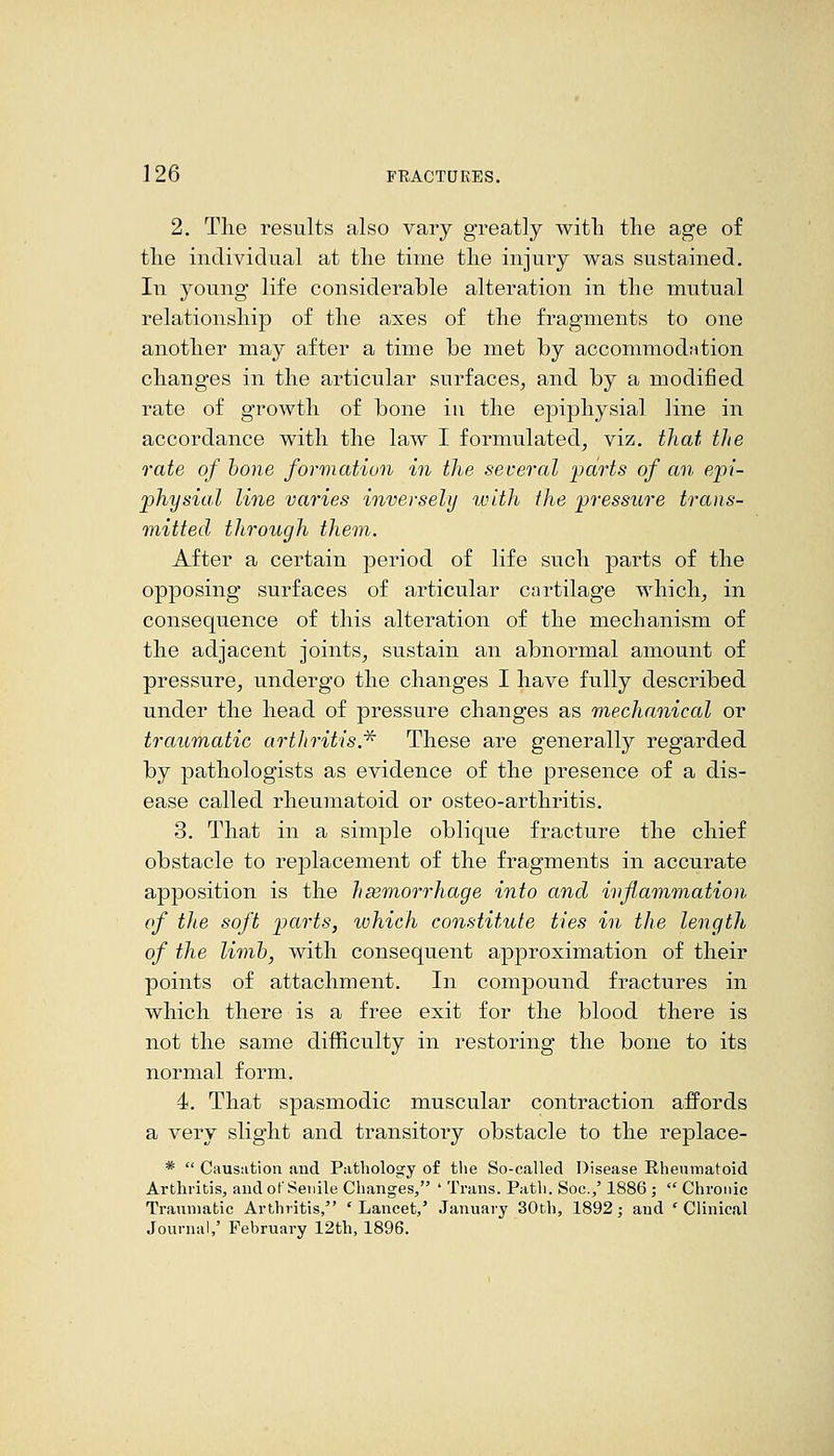 2. The results also vary greatly with the age of the individual at the time the injury was sustained. In young life considerable alteration in the mutual relationship of the axes of the fragments to one another may after a time be met by accommodiition changes in the articular surfaces, and by a modified rate of growth of bone iu the epiphysial line in accordance with the law I formulated, viz. that tlie rate of hone formation in the several parts of an epi- physial line varies inversely with the pressure trans- mitted through them. After a certain period of life such parts of the opposing surfaces of articular cartilage which, in consequence of this alteration of the mechanism of the adjacent joints, sustain an abnormal amount of pressure, undergo the changes I have fully described under the head of pressure changes as mechanical or traumatic artJiritis* These are generally regarded by pathologists as evidence of the presence of a dis- ease called rheumatoid or osteo-arthritis. 3. That in a simple oblique fracture the chief obstacle to replacement of the fragments in accurate apposition is the hsemorrhage into and inflammation of the soft parts, which constitute ties in the length of the limb, with consequent approximation of their points of attachment. In compound fractures in which there is a free exit for the blood there is not the same difficulty in restoring the bone to its normal form. 4. That spasmodic muscular contraction affords a very slight and transitory obstacle to the replace- *  Causation and Pathology of the So-called Disease Rheumatoid Arthritis, and of Senile Changes, ' Trans. Path. Soc.,' 1886 ;  Chronic Traumatic Arthritis, 'Lancet,' January 30th, 1892; and 'Clinical Journal,' February 12th, 1896.