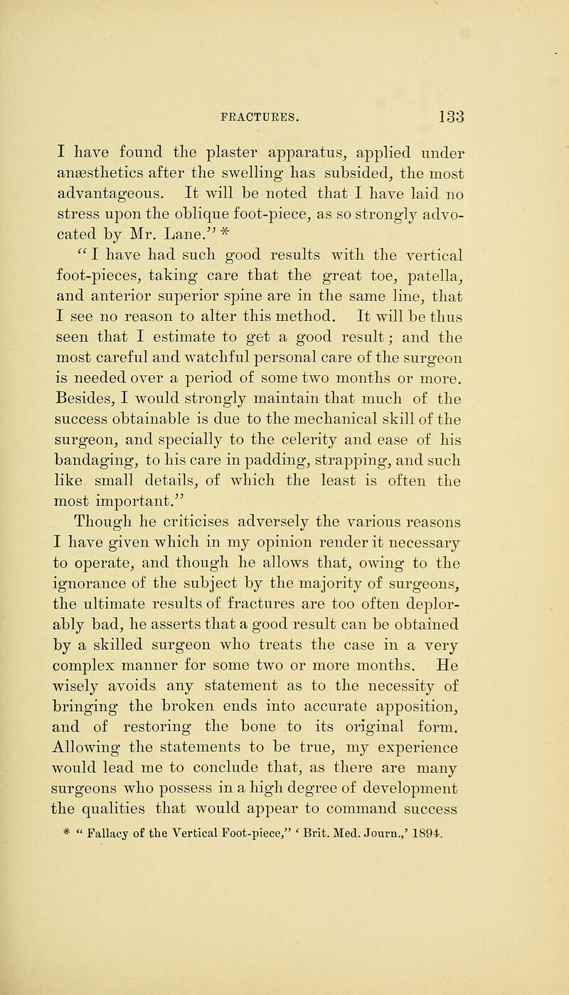 I have found the plaster apparatus, applied under anesthetics after the swelling has subsided, the most advantageous. It will be noted that I have laid no stress upon the oblique foot-piece, as so strongly advo- cated by Mr. Lane.^^ *  I have had such good results with the vertical foot-pieces, taking care that the great toe, patella, and anterior superior spine are in the same line, that I see no reason to alter this method. It will be thus seen that I estimate to get a good result; and the most careful and watchful personal care of the surgeon is needed over a period of some two months or more. Besides, I would strongly maintain that much of the success obtainable is due to the mechanical skill of the surgeon, and specially to the celerity and ease of his bandaging, to his care in padding, strapping*, and such like small details, of which the least is often the most important. Though he criticises adversely the various reasons I have given which in my opinion render it necessary to operate, and though he allows that, owing to the ignorance of the subject by the majority of surgeons, the ultimate results of fractures are too often deplor- ably bad, he asserts that a good result can be obtained by a skilled surgeon who treats the case in a very complex manner for some two or more months. He wisely avoids any statement as to the necessity of bringing the broken ends into accurate apposition, and of restoring the bone to its original form. Allowing the statements to be true, my experience would lead me to conclude that, as there are many surgeons who possess in a high degree of development the qualities that would appear to command success *  Fallacy of the Vertical Foot-piece, ' Brit. Med. Journ.,' 1894.