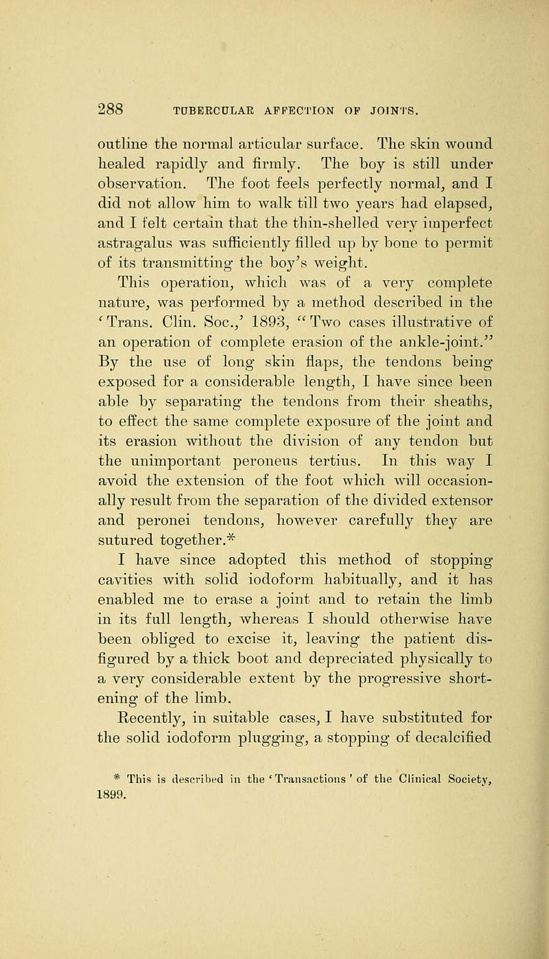 outline the normal articular surface. The skin wound healed rapidly and firmly. The boy is still under observation. The foot feels perfectly normal, and I did not allow him to walk till two years had elapsed, and I felt certain that the thin-shelled very imperfect astragalus was sufficiently filled up by bone to permit of its transmitting the boy's weight. This operation, which was of a very complete nature, was performed by a method described in the ' Trans. Clin. Soc.,' 1893,  Two cases illustrative of an operation of complete erasion of the ankle-joint. By the use of long skin flaps, the tendons being exposed for a considerable length, I have since been able by separating the tendons from their sheaths, to effect the same complete exposure of the joint and its erasion without the division of any tendon but the unimportant peroneus tertius. In this way I avoid the extension of the foot which will occasion- ally result from the separation of the divided extensor and peronei tendons, however carefully they are sutured together.^ I have since adopted this method of stopping cavities with solid iodoform habitually, and it has enabled me to erase a joint and to retain the limb in its full length, whereas I should otherwise have been obliged to excise it, leaving the patient dis- figured by a thick boot and depreciated physically to a very considerable extent by the progressive short- ening of the limb. Recently, in suitable cases, I have substituted for the solid iodoform plugging, a stopping of decalcified * This is described in the ' Transactions ' of the Clinical Society, 1899.