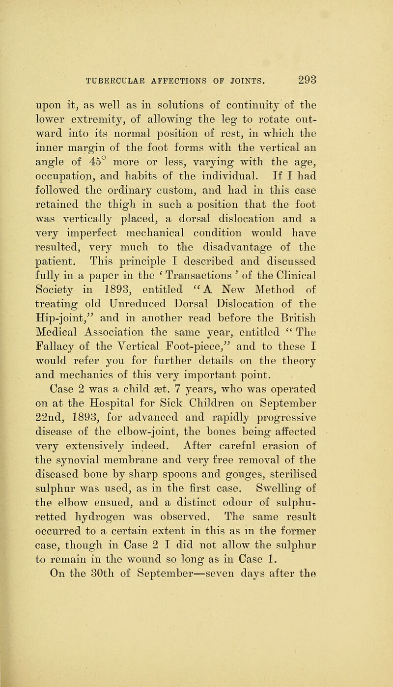 upon itj as well as in solutions of continuity of the lower extremity, of allowing- the leg to rotate out- ward into its normal position of rest, in which the inner margin of the foot forms with the vertical an angle of 45° more or less, varying with the age, occupation, and habits of the individual. If I had followed the ordinary custom, and had in this case retained the thigh in such a position that the foot was vertically placed, a dorsal dislocation and a very imperfect mechanical condition would have resulted, very much to the disadvantage of the patient. This principle I described and discussed fully in a paper in the ' Transactions ' of the Clinical Society in 1893, entitled '^A New Method of treating old Unreduced Dorsal Dislocation of the Hip-joint,^^ and in another read before the British Medical Association the same year, entitled  The Fallacy of the Vertical Foot-piece, and to these I would refer you for further details on the theory and mechanics of this very important point. Case 2 was a child get. 7 years, who was operated on at the Hospital for Sick Children on September 22nd, 1893, for advanced and rapidly progressive disease of the elbow-joint, the bones being- affected very extensively indeed. After careful erasion of the synovial membrane and very free removal of the diseased bone by sharp spoons and gouges, sterilised sulphur was used, as in the first case. Swelling of the elbow ensued, and a distinct odour of sulphu- retted hydrogen was observed. The same result occurred to a certain extent in this as m the former case, though in Case 2 I did not allow the sulphur to remain in the wound so long as in Case 1. On the 30th of September—seven days after the