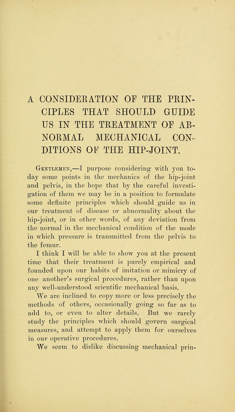 A CONSIDERATION OF THE PEIN- CIPLES THAT SHOULD GUIDE US IN THE TREATMENT OE AB- NORMAL MECHANICAL CON^ DITIONS OF THE HIP-JOINT. Gentlemen,—I purpose considering with you to- day some points in the mechanics of the hip-joint and pelvis, in the hope that by the careful investi- gation of them we may be in a position to formulate some definite principles which should guide us in our treatment of disease or abnormality about the hip-joint, or in other words, of any deviation from the normal in the mechanical condition of the mode in which pressure is transmitted from the pelvis to the femur. I think I will be able to show you at the present time that their treatment is purely empirical and founded upon our habits of imitation or mimicry of one another^s surgical procedures, rather than upon any well-understood scientific mechanical basis. We are inclined to copy more or less precisely the methods of others, occasionally going so far as to add to, or even to alter details. But we rarely study the principles which should govern surgical measures, and attempt to apply them for ourselves in our operative procedures. We seem to dislike discussing mechanical prin-