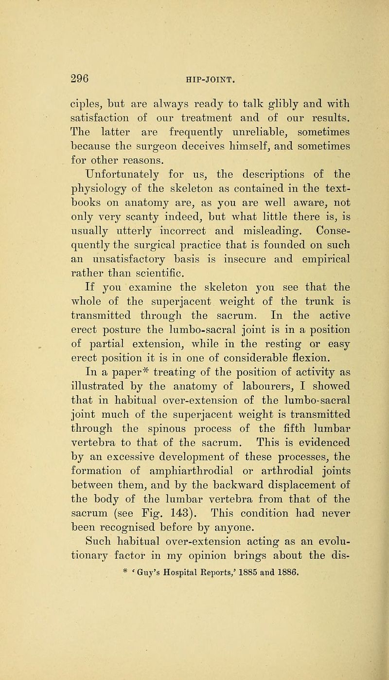ciples^ but are always ready to talk glibly and with satisfaction of our treatment and of our results. The latter are frequently unreliable, sometimes because the surgeon deceives himself, and sometimes for other reasons. Unfortunately for us, the descriptions of the physiology of the skeleton as contained in the text- books on anatomy are, as you are well aware, not only very scanty indeed, but what little there is, is usually utterly incorrect and misleading. Conse- quently the surgical practice that is founded on such an unsatisfactory basis is insecure and empirical rather than scientific. If you examine the skeleton you see that the whole of the superjacent weight of the trunk is transmitted through the sacrum. In the active erect posture the lumbo-sacral joint is in a position of partial extension, while in the resting or easy erect position it is in one of considerable flexion. In a paper'^ treating of the position of activity as illustrated by the anatomy of labourers, I showed that in habitual over-extension of the lumbo-sacral joint much of the superjacent weight is transmitted through the spinous process of the fifth lumbar vertebra to that of the sacrum. This is evidenced by an excessive development of these processes, the formation of amphiarthrodial or arthrodial joints between them, and by the backward displacement of the body of the lumbar vertebra from that of the sacrum (see Fig. 143). This condition had never been recognised before by anyone. Such habitual over-extension acting as an evolu- tionary factor in my opinion brings about the dis- * ' Guy's Hospital Reports,' 1885 and 1886.