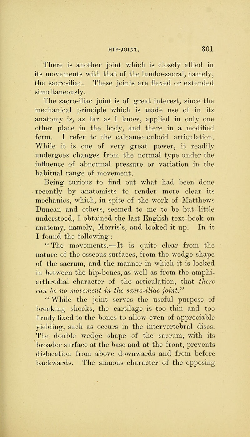 There is another joint which is closely allied in its movements with that of the lumbo-sacral^ namely^ the sacro-iliac. These joints are flexed or extended simultaneously. The sacro-iliac joint is of great interest^ since the mechanical principle which is made use of in its anatomy is^ as far as I know^ applied in only one other place in the body^ and there in a modified form. I refer to the calcaneo-cuboid articulation. While it is one of very great power^ it readily undergoes changes from the normal type under the influence of abnormal pressure or variation in the habitual range of movement. Being curious to find out what had been done recently by anatomists to render more clear its mechanics^ which^ in spite of the work of Matthews Duncan and others^ seemed to me to be but little understood, I obtained the last English text-book on anatomy, namely, Morris's, and looked it up. In it I found the following :  The movements.—It is quite clear from the nature of the osseous surfaces, from the wedge shape of the sacrum, and the manner in which it is locked in between the hip-bones, as well as from the amphi- arthrodial character of the articulation, that there can he no movement in the sacro-iliac joint.'' • While the joint serves the useful purpose of breaking shocks, the cartilage is too thin and too firmly fixed to the bones to allow even of appreciable yielding, such as occurs in the intervertebral discs. The double wedge shape of the sacrum, with its broader surface at the base and at the front, prevents dislocation from above downwards and from before backwards. The sinuous character of the opposing
