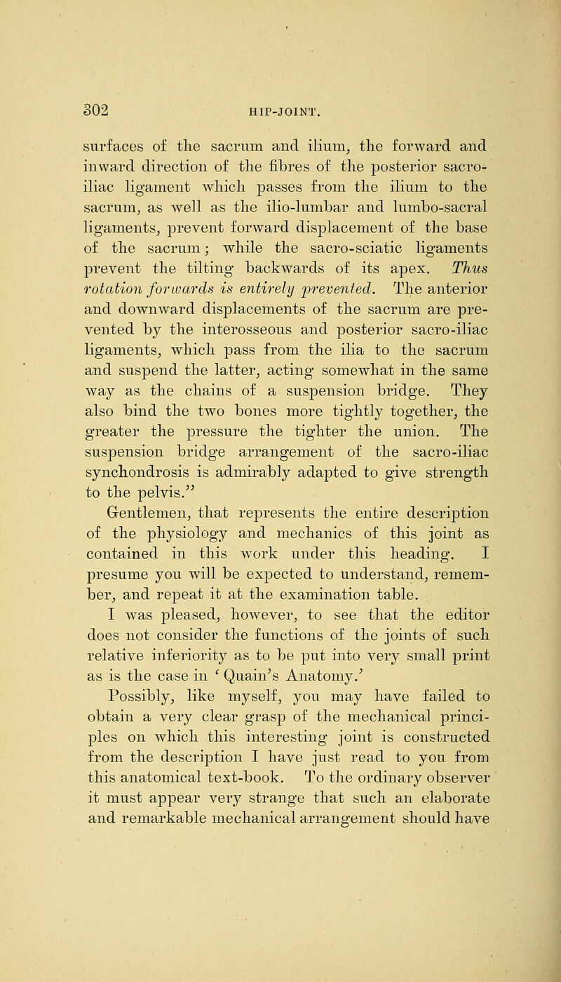 surfaces of the sacrum and ilium^ the forward and inward direction of the fibres of the posterior sacro- iliac ligament which passes from the ilium to the sacrunij as well as the ilio-lumbar and lumbo-sacral ligaments, prevent forward displacement of the base of the sacrum; while the sacro-sciatic ligaments prevent the tilting backwards of its apex. Thus rotation forwards is entirely prevented. The anterior and downward displacements of the sacrum are pre- vented by the interosseous and posterior sacro-iliac ligaments, which pass from the ilia to the sacrum and suspend the latter, acting somewhat in the same way as the chains of a suspension bridge. They also bind the two bones more tightly together, the greater the pressure the tighter the union. The suspension bridge arrangement of the sacro-iliac synchondrosis is admirably adapted to give strength to the pelvis.'^ Gentlemen, that represents the entire description of the physiology and mechanics of this joint as contained in this work under this heading. I presume you will be expected to understand, remem- ber, and repeat it at the examination table. I was pleased, however, to see that the editor does not consider the functions of the joints of such relative inferiority as to be put into very small print as is the case in ' Quain^s Anatomy.^ Possibly, like myself, you may have failed to obtain a very clear grasp of the mechanical princi- ples on which this interesting joint is constructed from the description I have just read to you from this anatomical text-book. To the ordinary observer it must appear very strange that such an elaborate and remarkable mechanical arrangement should have