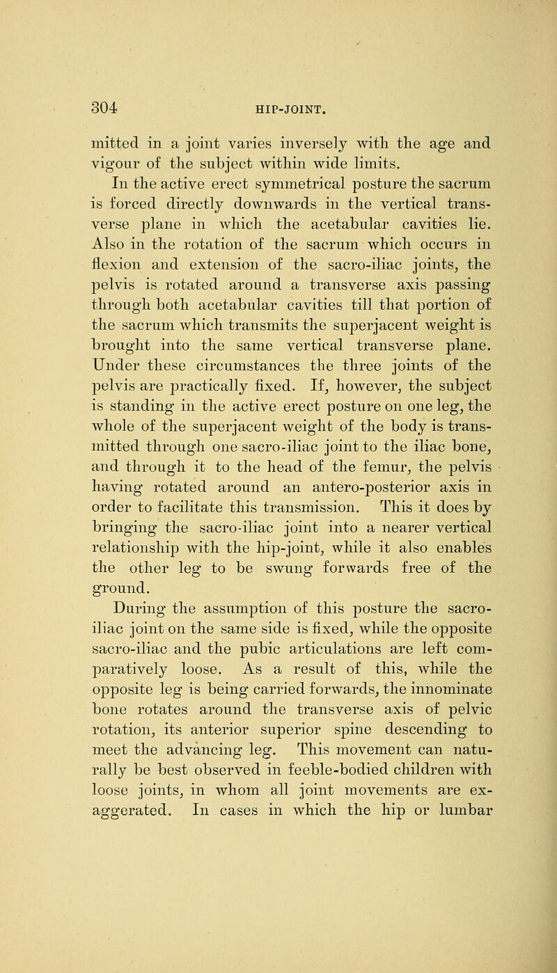 mitted in a joint varies inversely with the age and vigour of the subject within wide limits. In the active erect symmetrical posture the sacrum is forced directly downwards in the vertical trans- verse plane in which the acetabular cavities lie. Also in the rotation of the sacrum which occurs in jBexion and extension of the sacro-iliac joints, the pelvis is rotated around a transverse axis passing through both acetabular cavities till that portion of the sacrum which transmits the superjacent weight is brought into the same vertical transverse plane. Under these circumstances the three joints of the pelvis are practically fixed. If, however, the subject is standing in the active erect posture on one leg, the whole of the superjacent weight of the body is trans- mitted through one sacro-iliac joint to the iliac bone, and through it to the head of the femur, the pelvis having rotated around an antero-posterior axis in order to facilitate this transmission. This it does by bringing the sacro-iliac joint into a nearer vertical relationship with the hip-joint, while it also enables the other leg to be swung forwards free of the ground. During the assumption of this posture the sacro- iliac joint on the same side is fixed, while the opposite sacro-iliac and the pubic articulations are left com- paratively loose. As a result of this, while the opposite leg is being carried forwards, the innominate bone rotates around the transverse axis of pelvic rotation, its anterior superior spine descending to meet the advancing leg. This movement can natu- rally be best observed in feeble-bodied children with loose joints, in whom all joint movements are ex- aggerated. In cases in which the hip or lumbar