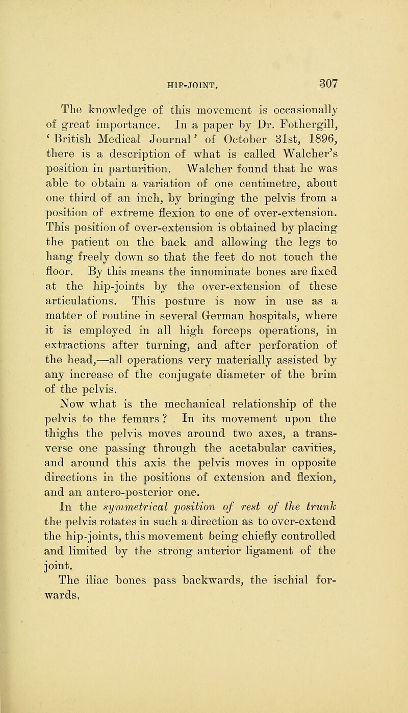 The knowledge of this movement is occasionally of great importance. In a paper by Dr. Fothergill, ' British Medical Journal' of October 31st, 1896, there is a description of what is called Walcher's position in parturition. Walcher found that he was able to obtain a variation of one centimetre, about one third of an inch, by bringing the pelvis from a position of extreme flexion to one of over-extension. This position of over-extension is obtained by placing the patient on the back and allowing the legs to hang freely down so that the feet do not touch the floor. By this means the innominate bones are fixed at the hip-joints by the over-extension of these articulations. This posture is now in use as a matter of routine in several German hospitals, where it is employed in all high forceps operations, in extractions after turning, and after perforation of the head,—all operations very materially assisted by any increase of the conjugate diameter of the brim of the pelvis. Now what is the mechanical relationship of the pelvis to the femurs ? In its movement upon the thighs the pelvis moves around two axes, a trans- verse one passing through the acetabular cavities, and around this axis the pelvis moves in opposite directions in the positions of extension and flexion, and an antero-posterior one. In the symmetrical position of rest of the trunh the pelvis rotates in such a direction as to over-extend the hip-joints, this movement being chiefly controlled and limited by the strong anterior ligament of the joint. The iliac bones pass backwards, the ischial for- wards.