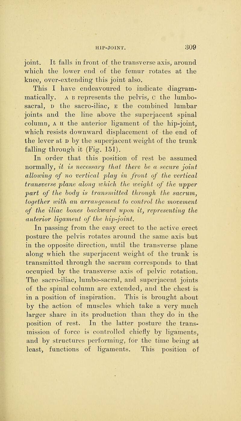 joint. It falls in front of the transverse axis^ around which the lower end of the femur rotates at the knee, over-extending this joint also. This I have endeavoured to indicate diagram- matically. a b represents the pelvis, c the lumbo- sacral, D the sacro-iliac, e the combined lumbar joints and the line above the superjacent spinal column, A H the anterior ligament of the hip-joint, which resists downward displacement of the end of the lever at d by the superjacent weight of the trunk falling through it (Fig. 151). In order that this position of rest be assumed normally, it is necessary that there he a secure joint allowing of no vertical play in front of the vertical transverse plane along tvhich the weight of the upper part of the body is transmitted through the sacrum, together with an arrangement to control the movennent of the iliac hones hackward upon it, representing the anterior ligament of the hip-joint. In passing from the easy erect to the active erect posture the pelvis rotates around the same axis but in the opposite direction, until the transverse plane along which the superjacent weight of the trunk is transmitted through the sacrum corresponds to that occupied by the transverse axis of pelvic rotation. The sacro-iliac, lumbo-sacral, and superjacent joints of the spinal column are extended, and the chest is in a position of inspiration. This is brought about by the action of muscles which take a very much larger share in its production than they do in the position of rest. In the latter posture the trans- mission of force is controlled chiefly by ligaments, and by structures performing, for the time being at least, functions of ligaments. This position of