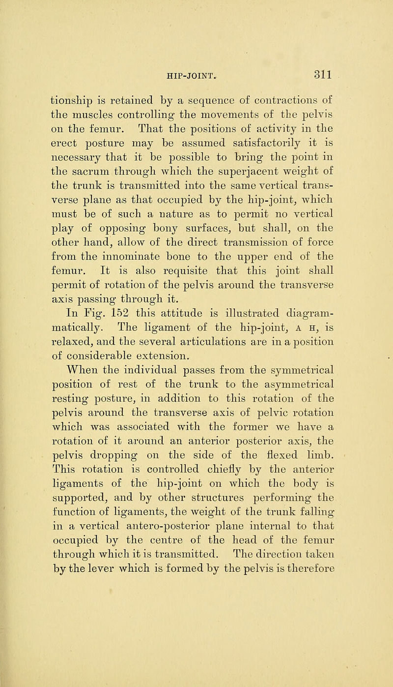 tionsMp is retained by a sequence of contractions of tlie muscles controlling tlie movements of the pelvis on the femur. That the positions of activity in the erect posture may be assumed satisfactorily it is necessary that it be possible to bring the point in the sacrum through which the superjacent weight of the trunk is transmitted into the same vertical trans- verse plane as that occupied by the hip-joint^ which must be of such a nature as to permit no vertical play of opposing bony surfaces^ but shall^ on the other hand, allow of the direct transmission of force from the innominate bone to the upper end of the femur. It is also requisite that this joint shall permit of rotation of the pelvis around the transverse axis passing through it. In Fig. 152 this attitude is illustrated diagram- matically. The ligament of the hip-joint, a h, is relaxed, and the several articulations are in a position of considerable extension. When the individual passes from the symmetrical position of rest of the trunk to the asymmetrical resting posture, in addition to this rotation of the pelvis around the transverse axis of pelvic rotation which was associated with the former we have a rotation of it around an anterior posterior axis, the pelvis dropping on the side of the flexed limb. This rotation is controlled chiefly by the anterior ligaments of the hip-joint on which the body is supported, and by other structures performing the function of ligaments, the weight of the trunk falling in a vertical antero-posterior plane internal to that occupied by the centre of the head of the femur through which it is transmitted. The direction taken by the lever which is formed by the pelvis is therefore